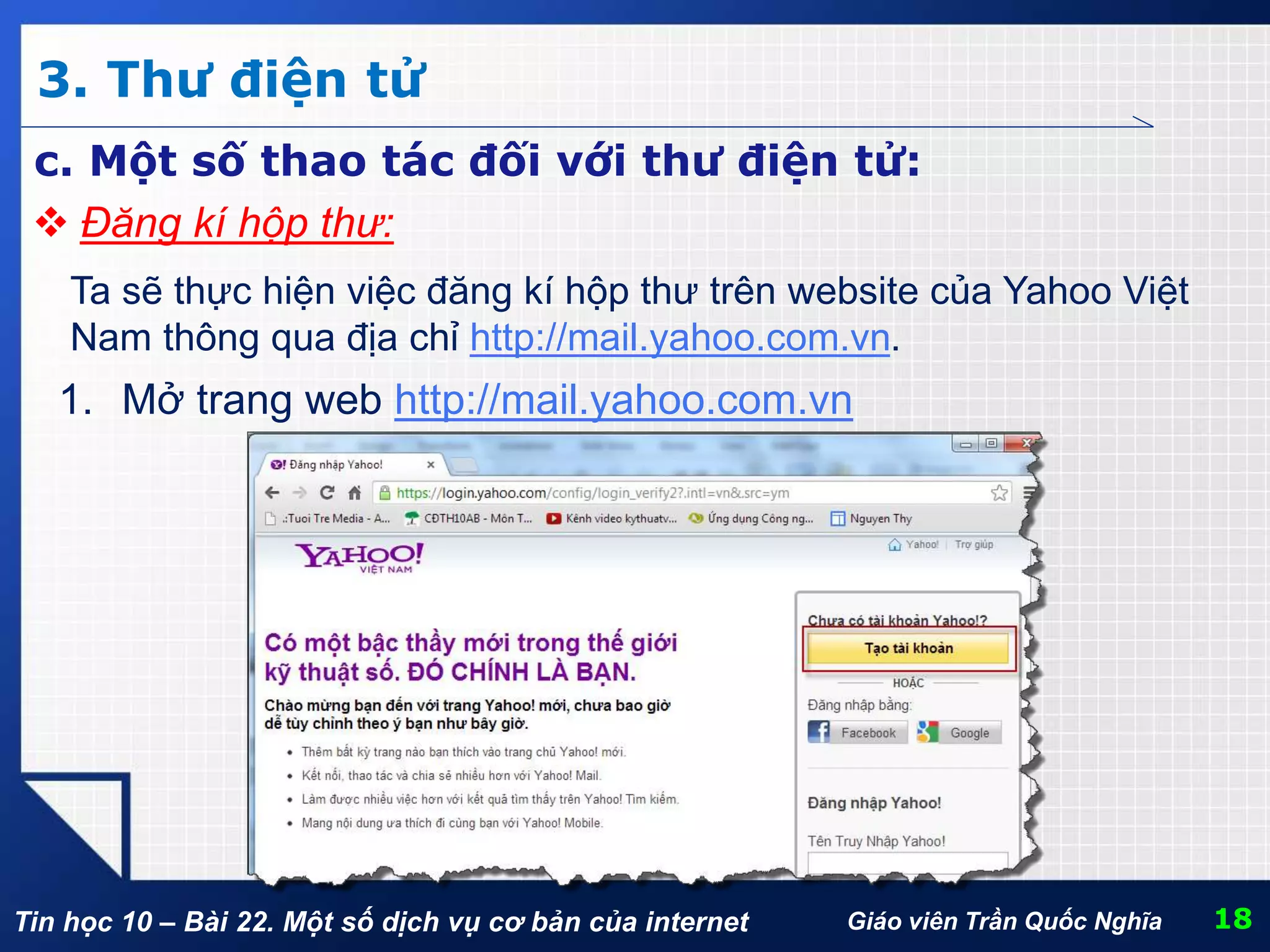 Tin học 10 – Bài 22. Một số dịch vụ cơ bản của internet
3. Thư điện tử
18Giáo viên Trần Quốc Nghĩa
c. Một số thao tác đối với thư điện tử:
 Đăng kí hộp thư:
Ta sẽ thực hiện việc đăng kí hộp thư trên website của Yahoo Việt
Nam thông qua địa chỉ http://mail.yahoo.com.vn.
1. Mở trang web http://mail.yahoo.com.vn
 