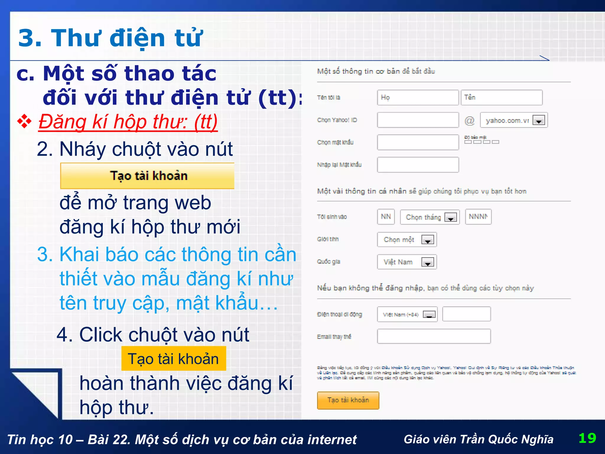 Tin học 10 – Bài 22. Một số dịch vụ cơ bản của internet
3. Thư điện tử
19Giáo viên Trần Quốc Nghĩa
c. Một số thao tác
đối với thư điện tử (tt):
 Đăng kí hộp thư: (tt)
2. Nháy chuột vào nút
để mở trang web
đăng kí hộp thư mới
3. Khai báo các thông tin cần
thiết vào mẫu đăng kí như
tên truy cập, mật khẩu…
4. Click chuột vào nút
hoàn thành việc đăng kí
hộp thư.
Tạo tài khoản
 