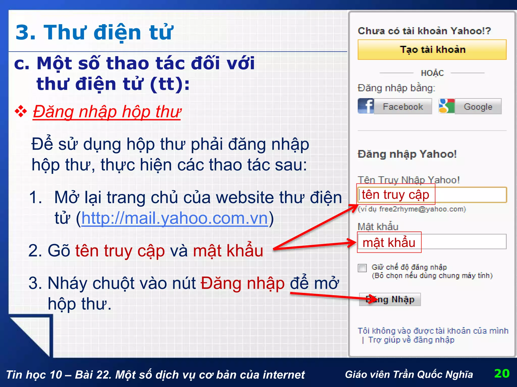 Tin học 10 – Bài 22. Một số dịch vụ cơ bản của internet
3. Thư điện tử
20Giáo viên Trần Quốc Nghĩa
c. Một số thao tác đối với
thư điện tử (tt):
 Đăng nhập hộp thư
Để sử dụng hộp thư phải đăng nhập
hộp thư, thực hiện các thao tác sau:
1. Mở lại trang chủ của website thư điện
tử (http://mail.yahoo.com.vn)
2. Gõ tên truy cập và mật khẩu
3. Nháy chuột vào nút Đăng nhập để mở
hộp thư.
tên truy cập
mật khẩu
 