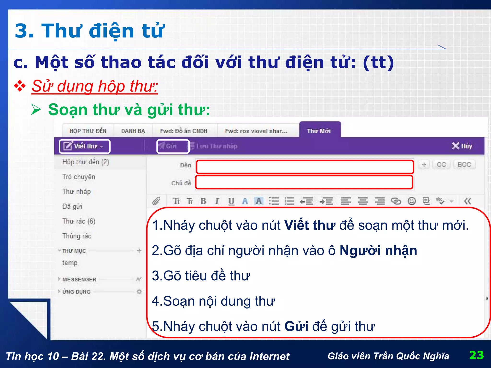 Tin học 10 – Bài 22. Một số dịch vụ cơ bản của internet
3. Thư điện tử
23Giáo viên Trần Quốc Nghĩa
c. Một số thao tác đối với thư điện tử: (tt)
5.Nháy chuột vào nút Gửi để gửi thư
4.Soạn nội dung thư
2.Gõ địa chỉ người nhận vào ô Người nhận
1.Nháy chuột vào nút Viết thư để soạn một thư mới.
 Sử dụng hộp thư:
 Soạn thư và gửi thư:
3.Gõ tiêu đề thư
 