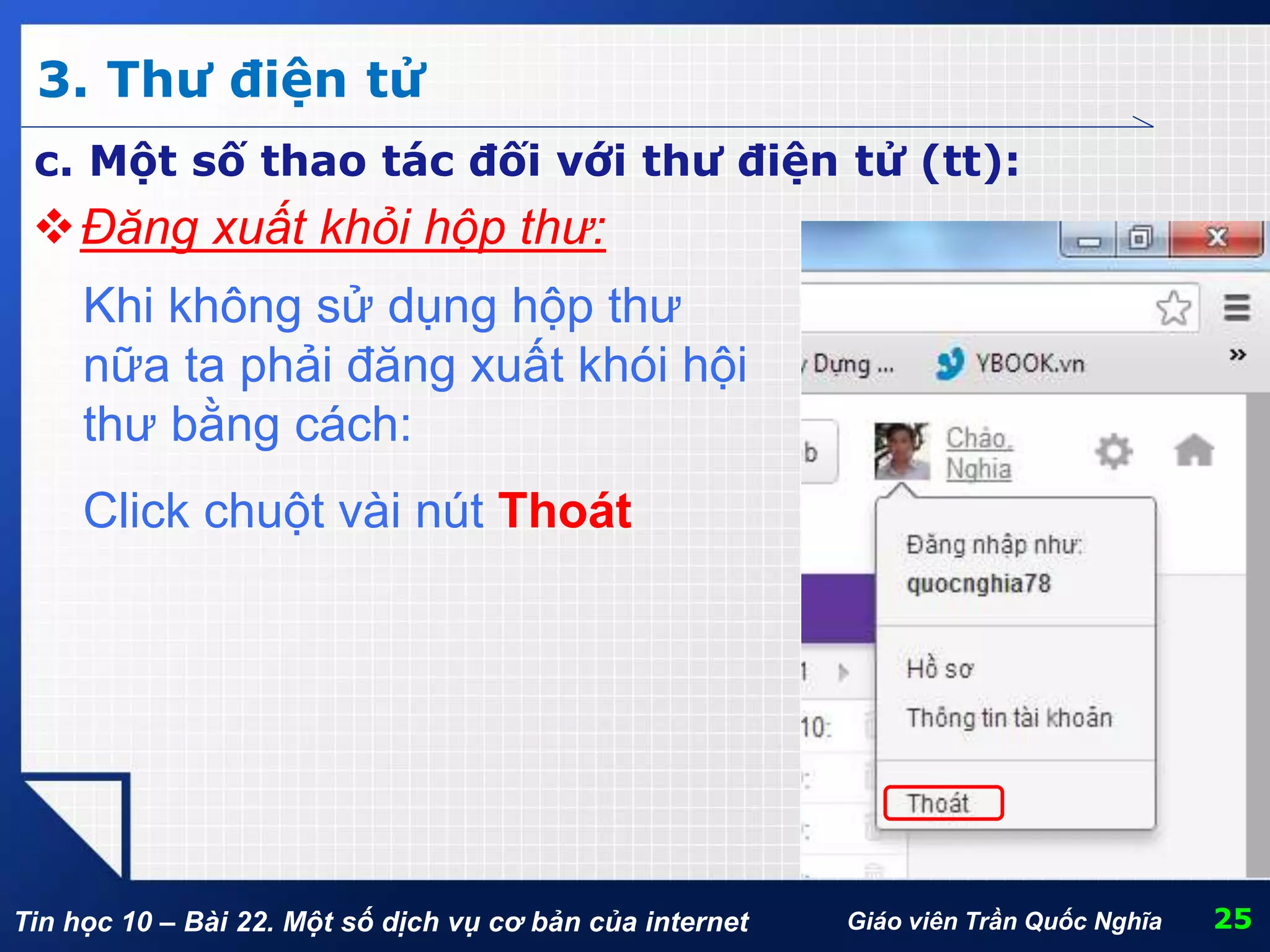 Tin học 10 – Bài 22. Một số dịch vụ cơ bản của internet
3. Thư điện tử
25Giáo viên Trần Quốc Nghĩa
c. Một số thao tác đối với thư điện tử (tt):
Đăng xuất khỏi hộp thư:
Khi không sử dụng hộp thư
nữa ta phải đăng xuất khói hội
thư bằng cách:
Click chuột vài nút Thoát
 