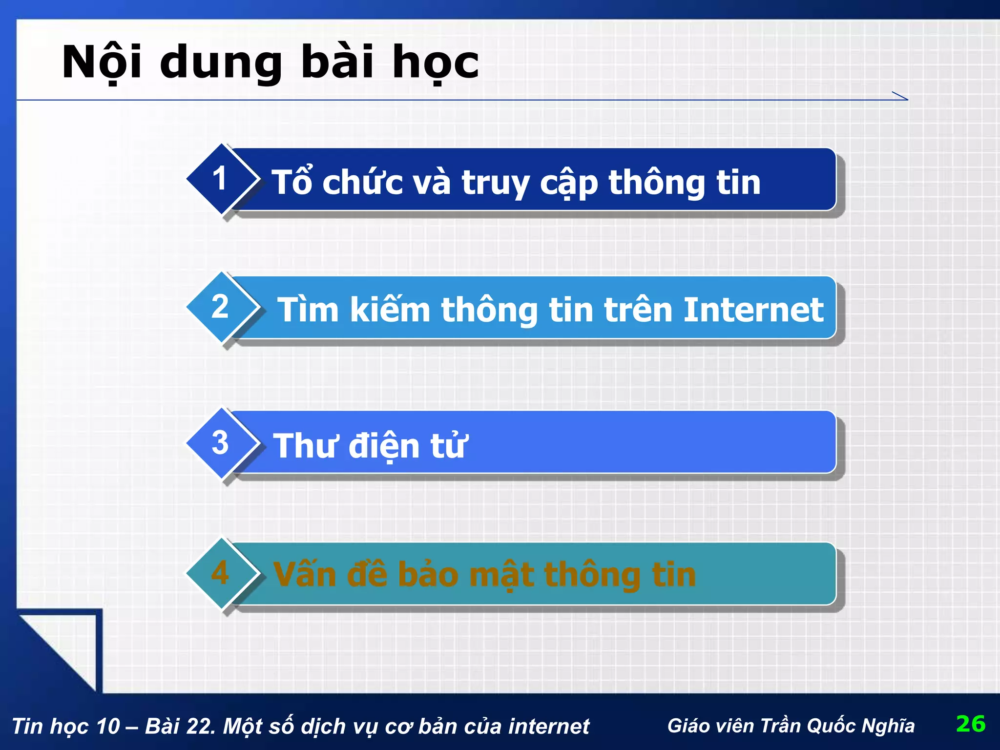 Tin học 10 – Bài 22. Một số dịch vụ cơ bản của internet Giáo viên Trần Quốc Nghĩa
Nội dung bài học
Tổ chức và truy cập thông tin1
Tìm kiếm thông tin trên Internet2
Thư điện tử3
Vấn đề bảo mật thông tin4
26
 
