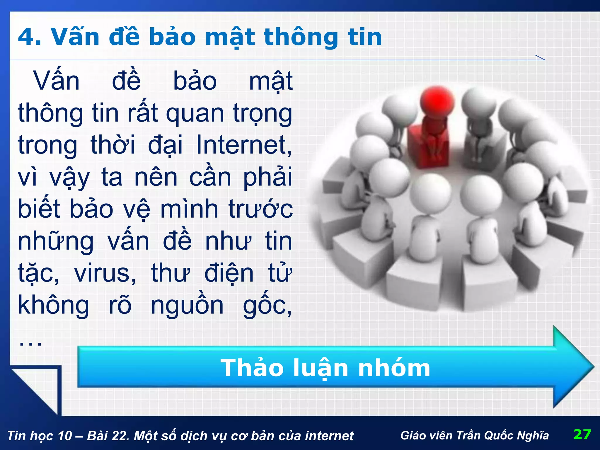 Tin học 10 – Bài 22. Một số dịch vụ cơ bản của internet 27Giáo viên Trần Quốc Nghĩa
4. Vấn đề bảo mật thông tin
Vấn đề bảo mật
thông tin rất quan trọng
trong thời đại Internet,
vì vậy ta nên cần phải
biết bảo vệ mình trước
những vấn đề như tin
tặc, virus, thư điện tử
không rõ nguồn gốc,
…
Thảo luận nhóm
 
