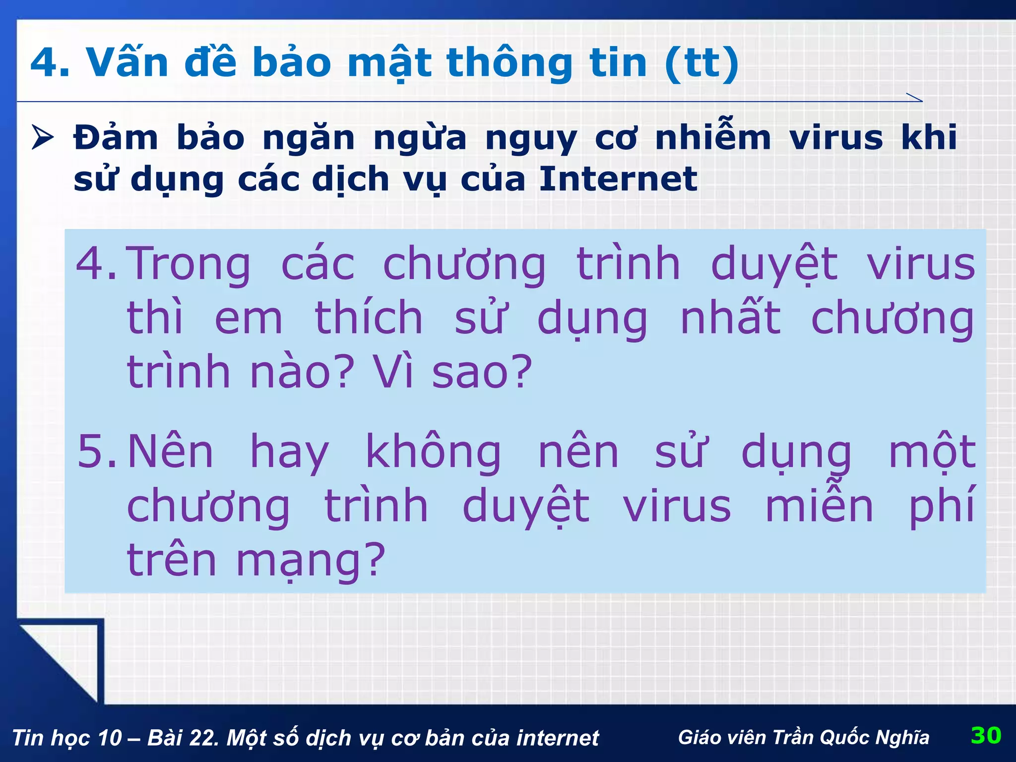 Tin học 10 – Bài 22. Một số dịch vụ cơ bản của internet 30Giáo viên Trần Quốc Nghĩa
4. Vấn đề bảo mật thông tin (tt)
4.Trong các chương trình duyệt virus
thì em thích sử dụng nhất chương
trình nào? Vì sao?
5.Nên hay không nên sử dụng một
chương trình duyệt virus miễn phí
trên mạng?
 Đảm bảo ngăn ngừa nguy cơ nhiễm virus khi
sử dụng các dịch vụ của Internet
 