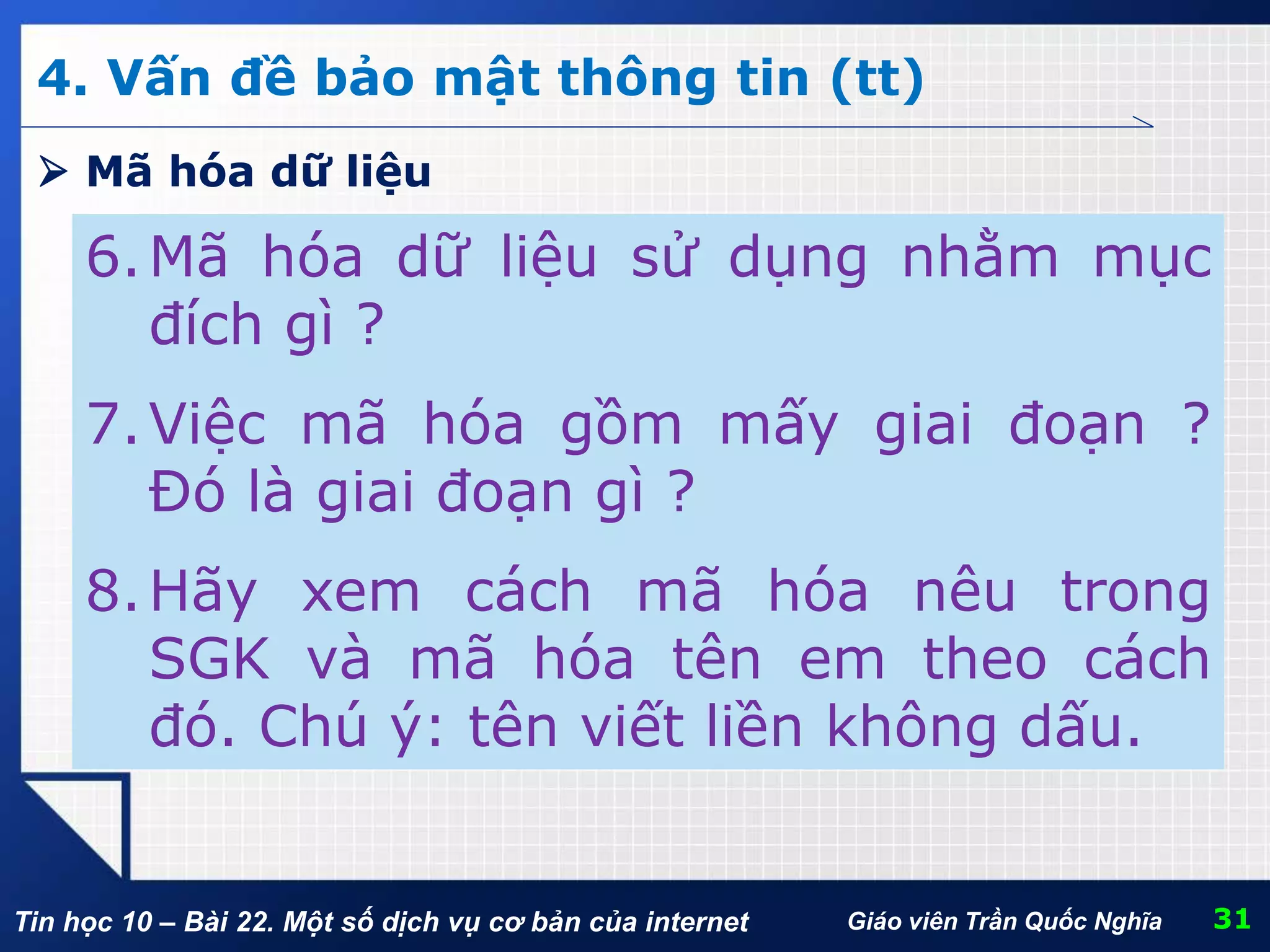 Tin học 10 – Bài 22. Một số dịch vụ cơ bản của internet 31Giáo viên Trần Quốc Nghĩa
4. Vấn đề bảo mật thông tin (tt)
6.Mã hóa dữ liệu sử dụng nhằm mục
đích gì ?
7.Việc mã hóa gồm mấy giai đoạn ?
Đó là giai đoạn gì ?
8.Hãy xem cách mã hóa nêu trong
SGK và mã hóa tên em theo cách
đó. Chú ý: tên viết liền không dấu.
 Mã hóa dữ liệu
 