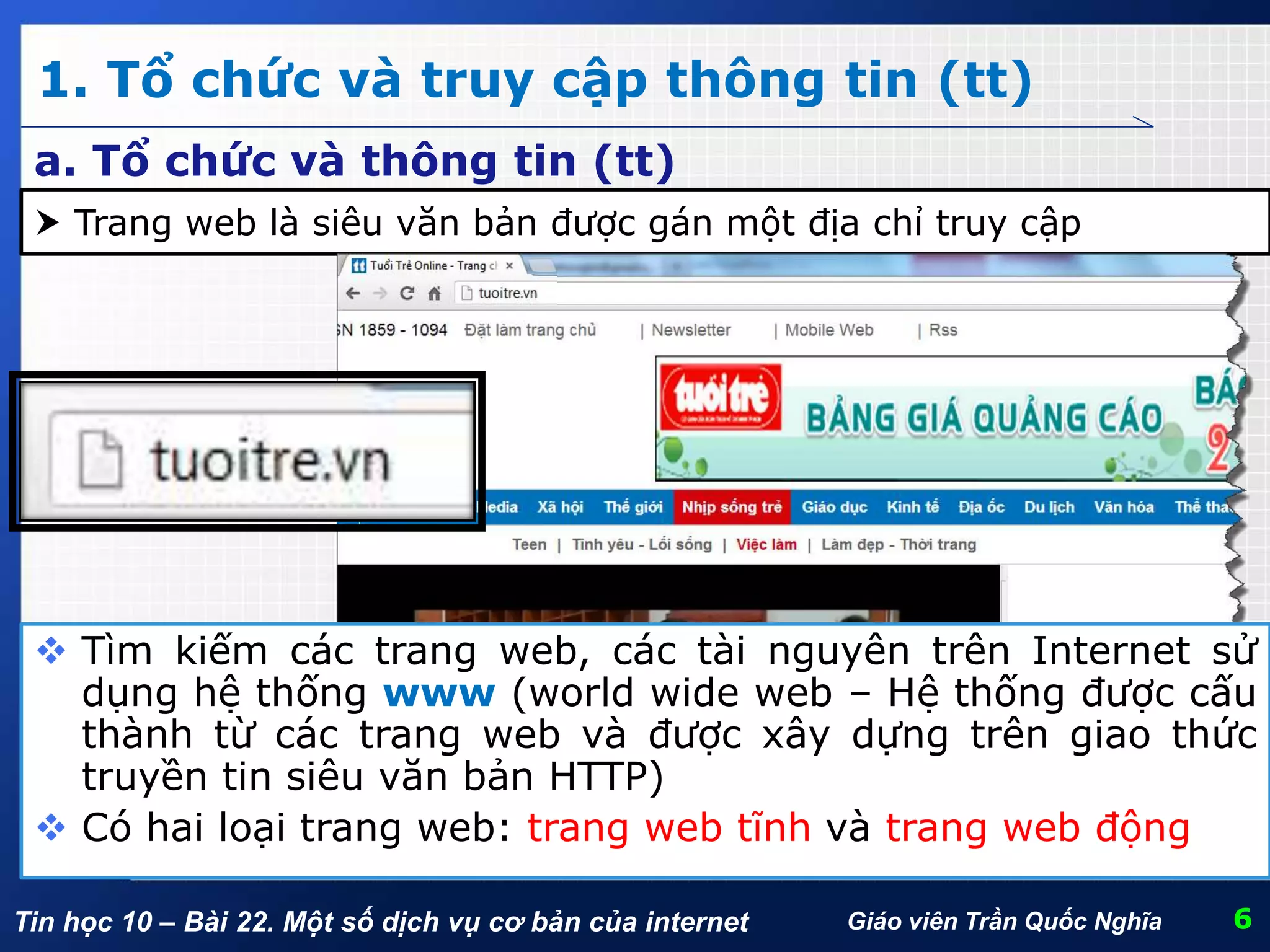 Tin học 10 – Bài 22. Một số dịch vụ cơ bản của internet
1. Tổ chức và truy cập thông tin (tt)
6Giáo viên Trần Quốc Nghĩa
a. Tổ chức và thông tin (tt)
 Trang web là siêu văn bản được gán một địa chỉ truy cập
 Tìm kiếm các trang web, các tài nguyên trên Internet sử
dụng hệ thống www (world wide web – Hệ thống được cấu
thành từ các trang web và được xây dựng trên giao thức
truyền tin siêu văn bản HTTP)
 Có hai loại trang web: trang web tĩnh và trang web động
 