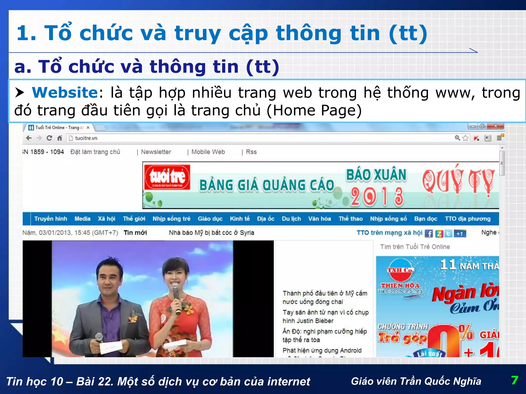 Tin học 10 – Bài 22. Một số dịch vụ cơ bản của internet
1. Tổ chức và truy cập thông tin (tt)
7Giáo viên Trần Quốc Nghĩa
a. Tổ chức và thông tin (tt)
 Website: là tập hợp nhiều trang web trong hệ thống www, trong
đó trang đầu tiên gọi là trang chủ (Home Page)
 