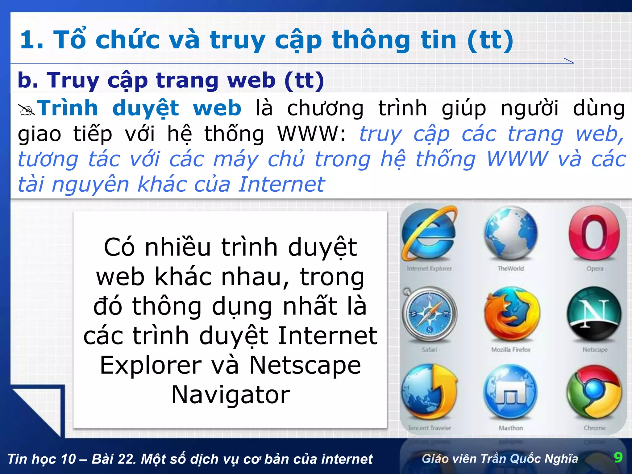Tin học 10 – Bài 22. Một số dịch vụ cơ bản của internet
1. Tổ chức và truy cập thông tin (tt)
9Giáo viên Trần Quốc Nghĩa
b. Truy cập trang web (tt)
Trình duyệt web là chương trình giúp người dùng
giao tiếp với hệ thống WWW: truy cập các trang web,
tương tác với các máy chủ trong hệ thống WWW và các
tài nguyên khác của Internet
Có nhiều trình duyệt
web khác nhau, trong
đó thông dụng nhất là
các trình duyệt Internet
Explorer và Netscape
Navigator
 