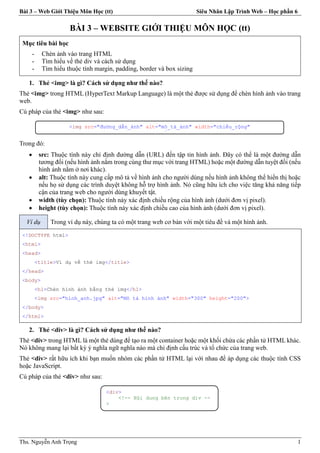 Bài 3 – Web Giới Thiệu Môn Học (tt) Siêu Nhân Lập Trình Web – Học phần 6
Ths. Nguyễn Anh Trọng 1
BÀI 3 – WEBSITE GIỚI THIỆU MÔN HỌC (tt)
Mục tiêu bài học
- Chèn ảnh vào trang HTML
- Tìm hiểu về thẻ div và cách sử dụng
- Tìm hiểu thuộc tính margin, padding, border và box sizing
1. Thẻ <img> là gì? Cách sử dụng như thế nào?
Thẻ <img> trong HTML (HyperText Markup Language) là một thẻ được sử dụng để chèn hình ảnh vào trang
web.
Cú pháp của thẻ <img> như sau:
Trong đó:
 src: Thuộc tính này chỉ định đường dẫn (URL) đến tập tin hình ảnh. Đây có thể là một đường dẫn
tương đối (nếu hình ảnh nằm trong cùng thư mục với trang HTML) hoặc một đường dẫn tuyệt đối (nếu
hình ảnh nằm ở nơi khác).
 alt: Thuộc tính này cung cấp mô tả về hình ảnh cho người dùng nếu hình ảnh không thể hiển thị hoặc
nếu họ sử dụng các trình duyệt không hỗ trợ hình ảnh. Nó cũng hữu ích cho việc tăng khả năng tiếp
cận của trang web cho người dùng khuyết tật.
 width (tùy chọn): Thuộc tính này xác định chiều rộng của hình ảnh (dưới đơn vị pixel).
 height (tùy chọn): Thuộc tính này xác định chiều cao của hình ảnh (dưới đơn vị pixel).
Ví dụ Trong ví dụ này, chúng ta có một trang web cơ bản với một tiêu đề và một hình ảnh.
<!DOCTYPE html>
<html>
<head>
<title>Ví dụ về thẻ img</title>
</head>
<body>
<h1>Chèn hình ảnh bằng thẻ img</h1>
<img src="hinh_anh.jpg" alt="Mô tả hình ảnh" width="300" height="200">
</body>
</html>
2. Thẻ <div> là gì? Cách sử dụng như thế nào?
Thẻ <div> trong HTML là một thẻ dùng để tạo ra một container hoặc một khối chứa các phần tử HTML khác.
Nó không mang lại bất kỳ ý nghĩa ngữ nghĩa nào mà chỉ định cấu trúc và tổ chức của trang web.
Thẻ <div> rất hữu ích khi bạn muốn nhóm các phần tử HTML lại với nhau để áp dụng các thuộc tính CSS
hoặc JavaScript.
Cú pháp của thẻ <div> như sau:
<img src="đường_dẫn_ảnh" alt="mô_tả_ảnh" width="chiều_rộng"
height="chiều_cao">
<div>
<!-- Nội dung bên trong div --
>
</div>
 