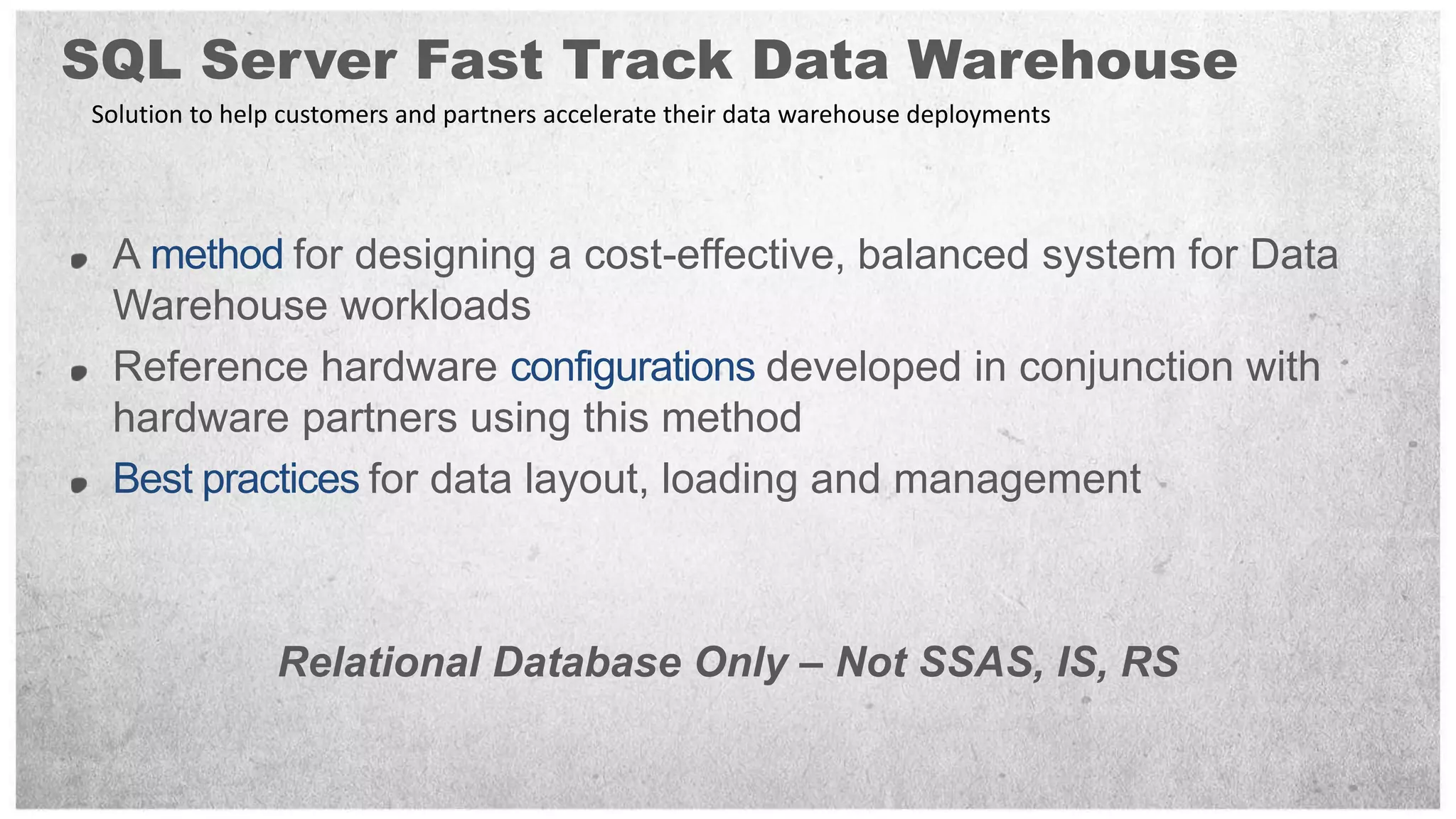 SQL Server Fast Track Data Warehouse
Solution to help customers and partners accelerate their data warehouse deployments




 A       for designing a cost-effective, balanced system for Data
 Warehouse workloads
 Reference hardware                  developed in conjunction with
 hardware partners using this method
              for data layout, loading and management



                Relational Database Only – Not SSAS, IS, RS
 