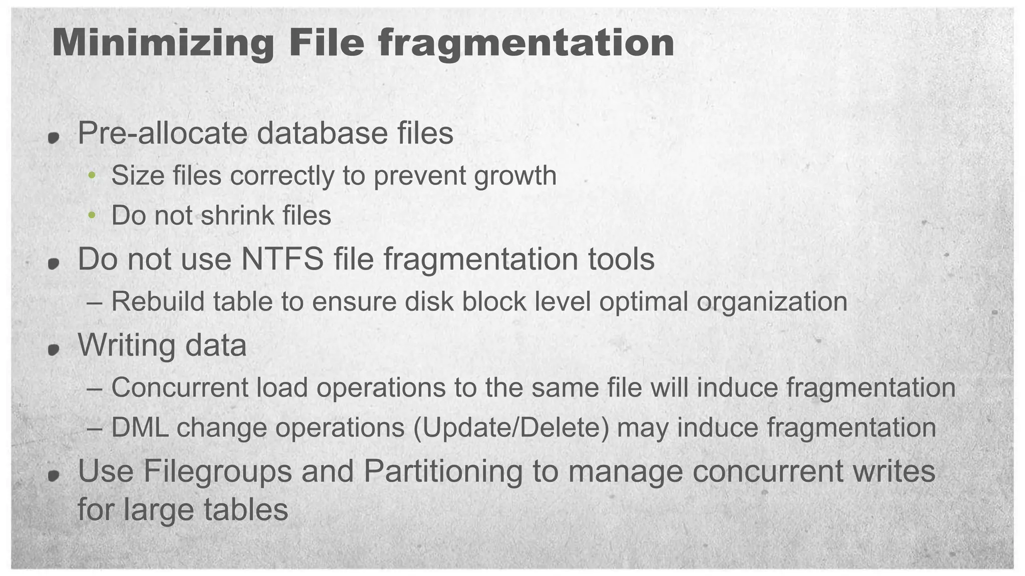Minimizing File fragmentation

 Pre-allocate database files
 • Size files correctly to prevent growth
 • Do not shrink files
 Do not use NTFS file fragmentation tools
 – Rebuild table to ensure disk block level optimal organization
 Writing data
 – Concurrent load operations to the same file will induce fragmentation
 – DML change operations (Update/Delete) may induce fragmentation
 Use Filegroups and Partitioning to manage concurrent writes
 for large tables
 