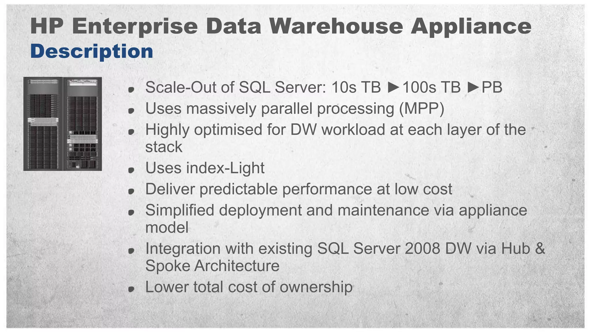 HP Enterprise Data Warehouse Appliance
Description
          Scale-Out of SQL Server: 10s TB ►100s TB ►PB
          Uses massively parallel processing (MPP)
          Highly optimised for DW workload at each layer of the
          stack
          Uses index-Light
          Deliver predictable performance at low cost
          Simplified deployment and maintenance via appliance
          model
          Integration with existing SQL Server 2008 DW via Hub &
          Spoke Architecture
          Lower total cost of ownership
 