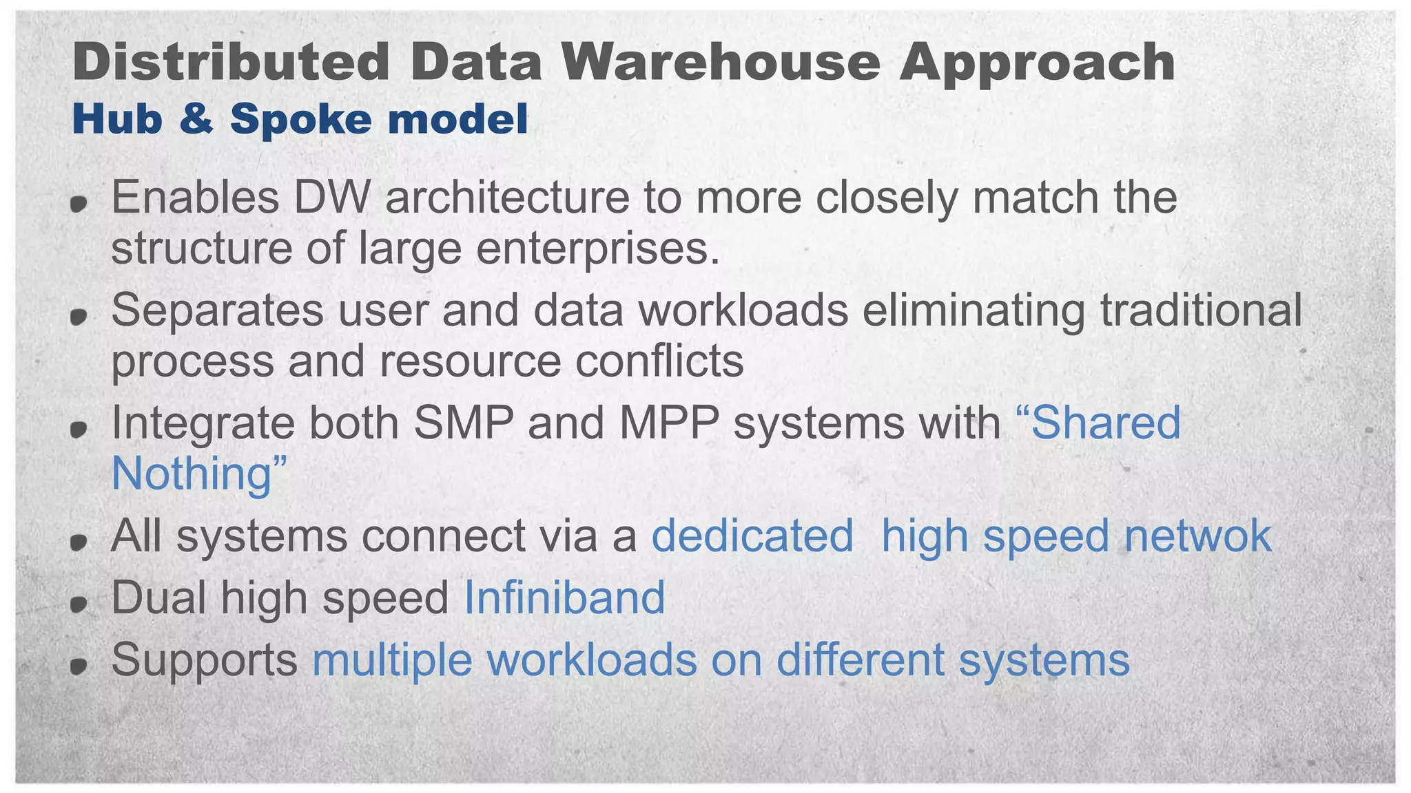 Distributed Data Warehouse Approach
Hub & Spoke model
 Enables DW architecture to more closely match the
 structure of large enterprises.
 Separates user and data workloads eliminating traditional
 process and resource conflicts
 Integrate both SMP and MPP systems with “Shared
 Nothing”
 All systems connect via a dedicated high speed netwok
 Dual high speed Infiniband
 Supports multiple workloads on different systems
 