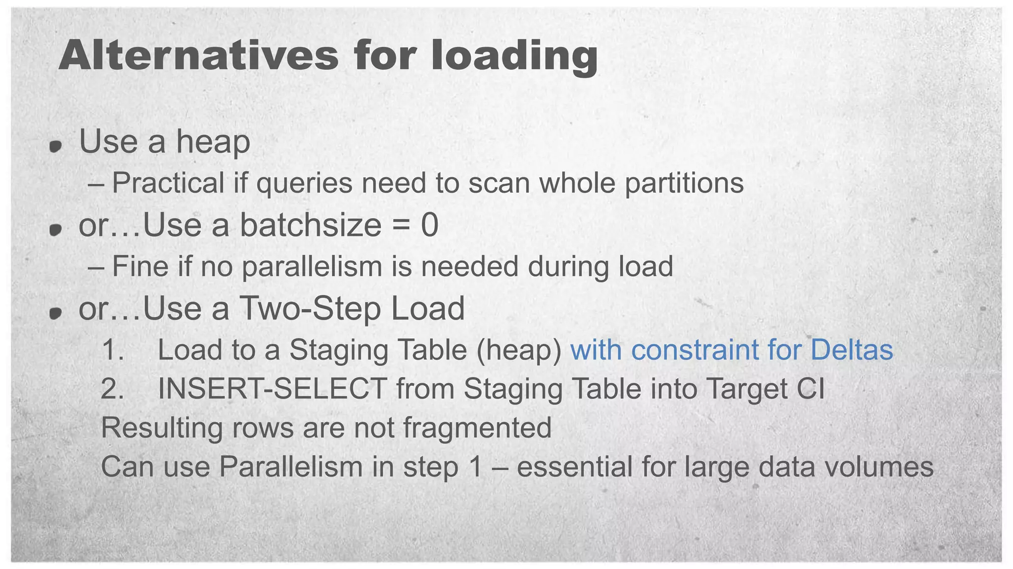 Alternatives for loading
Use a heap
 – Practical if queries need to scan whole partitions
or…Use a batchsize = 0
 – Fine if no parallelism is needed during load
or…Use a Two-Step Load
  1. Load to a Staging Table (heap) with constraint for Deltas
  2. INSERT-SELECT from Staging Table into Target CI
  Resulting rows are not fragmented
  Can use Parallelism in step 1 – essential for large data volumes
 