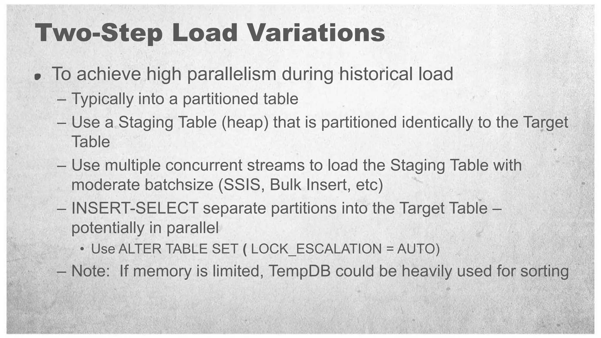 Two-Step Load Variations
 To achieve high parallelism during historical load
 – Typically into a partitioned table
 – Use a Staging Table (heap) that is partitioned identically to the Target
   Table
 – Use multiple concurrent streams to load the Staging Table with
   moderate batchsize (SSIS, Bulk Insert, etc)
 – INSERT-SELECT separate partitions into the Target Table –
   potentially in parallel
    • Use ALTER TABLE SET ( LOCK_ESCALATION = AUTO)
 – Note: If memory is limited, TempDB could be heavily used for sorting
 