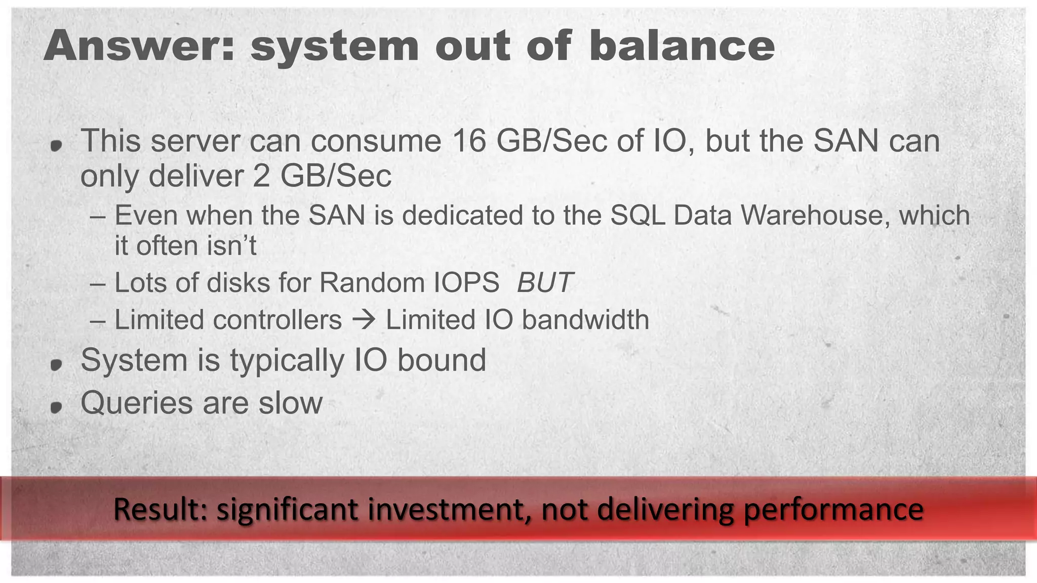 Answer: system out of balance

 This server can consume 16 GB/Sec of IO, but the SAN can
 only deliver 2 GB/Sec
 – Even when the SAN is dedicated to the SQL Data Warehouse, which
   it often isn’t
 – Lots of disks for Random IOPS BUT
 – Limited controllers  Limited IO bandwidth
 System is typically IO bound
 Queries are slow


   Result: significant investment, not delivering performance
 