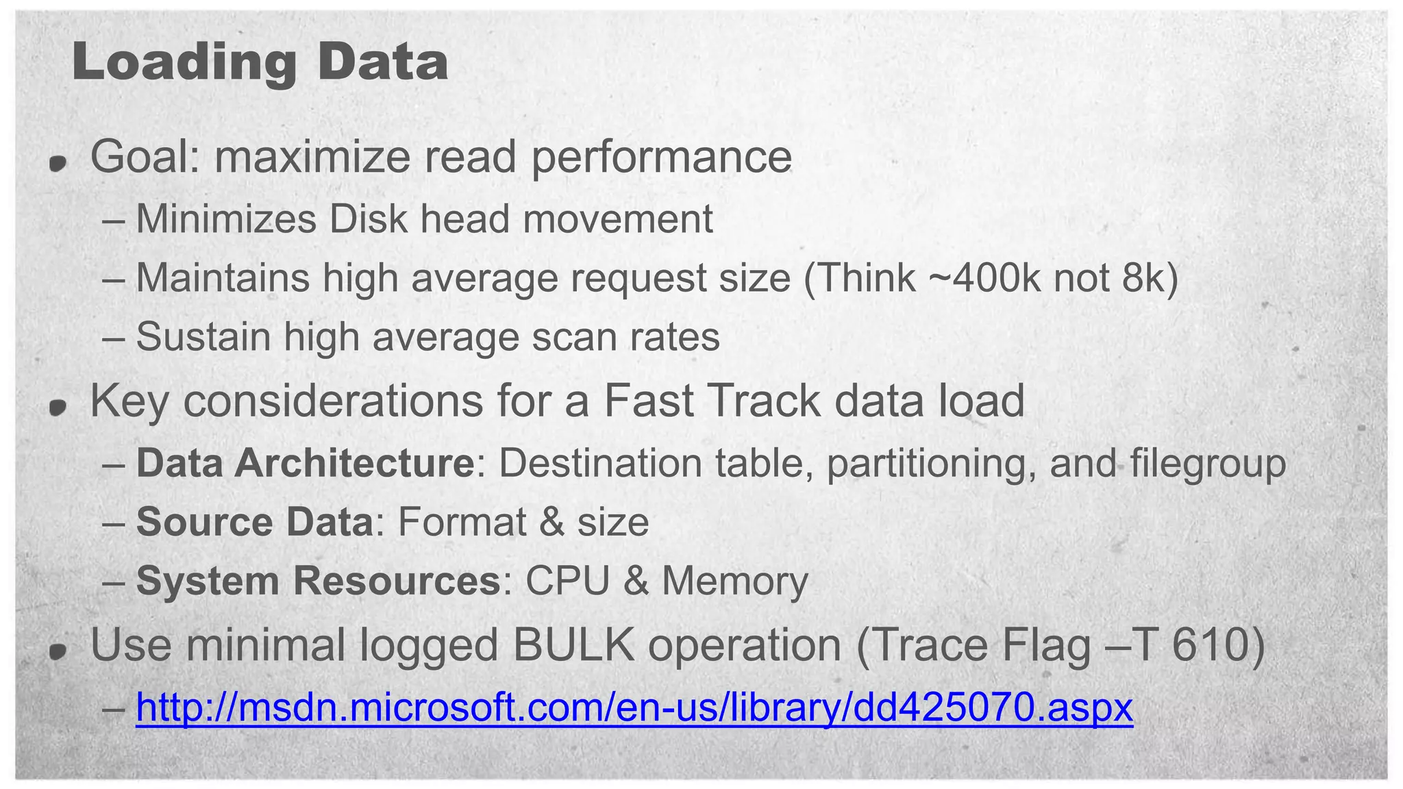Loading Data
Goal: maximize read performance
 – Minimizes Disk head movement
 – Maintains high average request size (Think ~400k not 8k)
 – Sustain high average scan rates
Key considerations for a Fast Track data load
 – Data Architecture: Destination table, partitioning, and filegroup
 – Source Data: Format & size
 – System Resources: CPU & Memory
Use minimal logged BULK operation (Trace Flag –T 610)
 – http://msdn.microsoft.com/en-us/library/dd425070.aspx
 