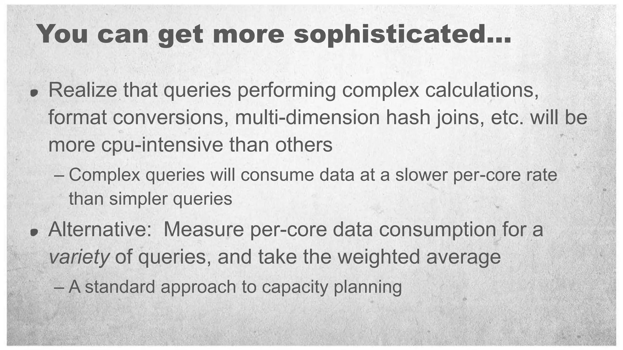 You can get more sophisticated…

Realize that queries performing complex calculations,
format conversions, multi-dimension hash joins, etc. will be
more cpu-intensive than others
 – Complex queries will consume data at a slower per-core rate
   than simpler queries
Alternative: Measure per-core data consumption for a
variety of queries, and take the weighted average
 – A standard approach to capacity planning
 