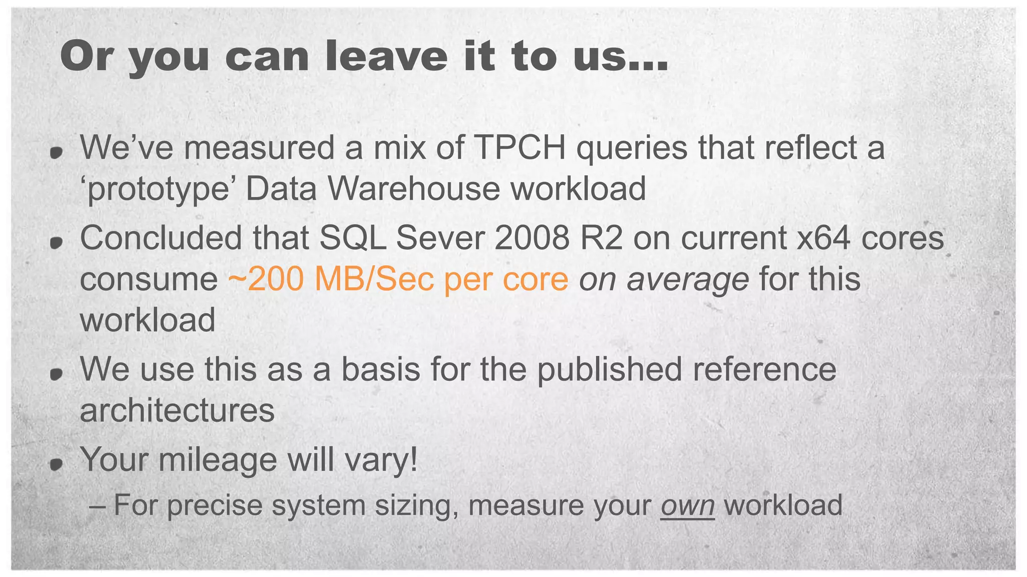 Or you can leave it to us…

We’ve measured a mix of TPCH queries that reflect a
‘prototype’ Data Warehouse workload
Concluded that SQL Sever 2008 R2 on current x64 cores
consume ~200 MB/Sec per core on average for this
workload
We use this as a basis for the published reference
architectures
Your mileage will vary!
 – For precise system sizing, measure your own workload
 
