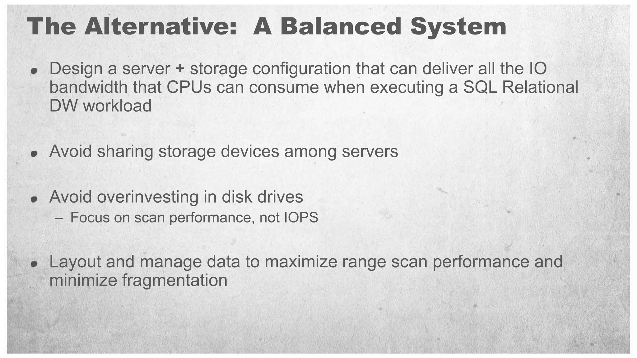 The Alternative: A Balanced System
 Design a server + storage configuration that can deliver all the IO
 bandwidth that CPUs can consume when executing a SQL Relational
 DW workload

 Avoid sharing storage devices among servers

 Avoid overinvesting in disk drives
  – Focus on scan performance, not IOPS


 Layout and manage data to maximize range scan performance and
 minimize fragmentation
 