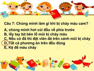 Câu 7: Chúng mình làm gì khi bị chảy máu cam?
A, chúng mình hơi cúi đầu về phía trước
B, lấy tay bịt bên lỗ mũi bị cháy máu
C, Nếu có đã thì đặt viên đá trên cánh mũi bị chảy
D, Tất cả phương án trên đều đúng
E, Kệ để máu chảy
 