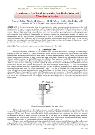International Journal of Modern Engineering Research (IJMER)
                 www.ijmer.com          Vol.3, Issue.1, Jan-Feb. 2013 pp-199-203      ISSN: 2249-6645


            Experimental Studies of Automotive Disc Brake Noise and
                             Vibration: A Review
       Amr M. Rabia, 1 Nouby M. Ghazaly, 2 M. M. Salem, 3 Ali M. Abd-El-Tawwab4
                       Automotive and Tractor Eng. Dept., Minia University, El-Minia - 61111, Egypt

ABSTRACT: In the last few decades, there have been extensive studies on analysis and investigation of disc brake
vibrations done by many researchers around the world on the possibility of eliminating brake vibration to improve vehicle
users’ comfort. Despite these efforts, still no general solution exists. Therefore, it is one of the most important issues that
require a detailed and in-depth study for investigation brake noise and vibration. Research on brake noise and vibration has
been conducted using theoretical, experimental and numerical approaches. Experimental methods can provide real
measured data and they are trustworthy. This paper aims to focus on experimental investigations and summarized recent
studies on automotive disc brake noise and vibration for measuring instable frequencies and mode shapes for the system in
vibration and to verify possible numerical solutions. Finally, the critical areas where further research directions are needed
for reducing vibration of disc brake are suggested in the conclusions.

Keywords: Noise and vibration, experimental investigations, automotive disc brake.

                                                   I. INTRODUCTION
          Since vehicle comfort has become such an important factor to indicate the quality of a passenger car, eliminating or
reducing the noise and vibration of a vehicle structure and system seems to provide a leading edge in the market to vehicle
manufacturers. With progress made towards other aspects of vehicle design refinement against vehicle vibration and noise
through improvement, refinement in brake vibration and noise is inevitable. Research into understanding brake noise and
vibration has been ongoing over the last 50 years or more. Initially drum brakes were studied due to their extensive use in
early automotive brake systems. However, disc brake systems have been common place on passenger vehicles since the
1960s and are used more extensively in modern vehicles. It follows that research into brake noise and vibration became
focused more onto disc brake systems. A schematic of a disc brake assembly is shown in Figure 1. A large flat circular plate
disc, referred to as the brake rotor, is mounted to the wheel axle and rotates with the applied to the piston, the inner pad is
forced against the brake rotor. The caliper housing itself “floats”, i.e. is free to slide back and forth in the direction of the
wheel axis, and moves in the opposite direction to the piston. Fingers on the caliper force the outer pad into contact with the
other side of the rotor clamping it between the pads. The caliper assembly is constrained by the anchor bracket from moving
about the wheel axis; hence a braking torque is generated. Variations to this arrangement exist, some including fixed calipers
with pistons that act on both the inner and outer pads directly, but the sliding caliper is used on the majority of automotive
brake systems.




                                      Figure 1 Schematic of a sliding disc brake caliper.

         The rotor disc materials of a disc brake system are normally made from gray cast iron due to its excellent heat
conductivity, good damping capacity and high strength [1–3]. Generally, the friction materials may be classified into four
categories, metallic, metal ceramic, asbestos filled resin composites and asbestos-free composites. The friction pad materials
are required to provide a stable coefficient of friction and a low wear rate at various operating speeds, pressures,
temperatures, and environmental conditions [4–7]. Furthermore, these materials must also be compatible with the rotor
material in order to reduce its extensive wear, vibration, and noise during braking [4].
         There are many considerations in analyzing noise and vibration in automotive disc brake systems. During disc brake
engagement, the brake lining rubs against the rotor and the kinetic energy is dissipated in the related friction process as a
heat. This kinetic energy is transferred into the energy of the contact asperities, particles, and atoms [8]. Then, the energy of

                                                          www.ijmer.com                                               199 | Page
 