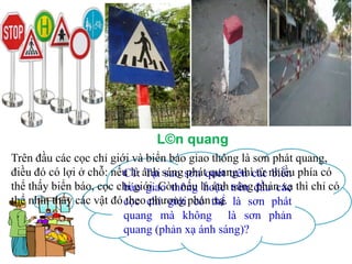 L©n quang
Trên đầu các cọc chỉ giới và biển báo giao thông là sơn phát quang,
điều đó có lợi ở chỗ: nếu là ánh sáng sơn quét trên các nhiều phía có
C1: Tại sao phát quang thì từ biển
thể thấy biển báo, cọc chỉ giới. Còn nếu là ánh trên đầu các thì chỉ có
báo giao thông hoặc sáng phản xạ
thể nhìn thấy các vật đó cọc chỉ giới phản thể là sơn phát
theo phương có xạ.
quang mà không là sơn phản
quang (phản xạ ánh sáng)?

 