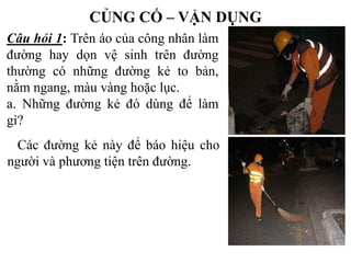 CỦNG CỐ – VẬN DỤNG
Câu hỏi 1: Trên áo của công nhân làm
đường hay dọn vệ sinh trên đường
thường có những đường kẻ to bản,
nằm ngang, màu vàng hoặc lục.
a. Những đường kẻ đó dùng để làm
gì?
Các đường kẻ này để báo hiệu cho
người và phương tiện trên đường.

 