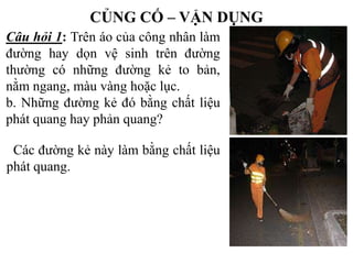 CỦNG CỐ – VẬN DỤNG
Câu hỏi 1: Trên áo của công nhân làm
đường hay dọn vệ sinh trên đường
thường có những đường kẻ to bản,
nằm ngang, màu vàng hoặc lục.
b. Những đường kẻ đó bằng chất liệu
phát quang hay phản quang?
Các đường kẻ này làm bằng chất liệu
phát quang.

 
