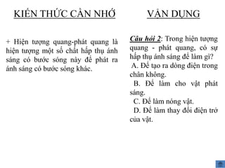 KIẾN THỨC CẦN NHỚ
+ Hiện tượng quang-phát quang là
hiện tượng một số chất hấp thụ ánh
sáng có bước sóng này để phát ra
ánh sáng có bước sóng khác.

VẬN DỤNG
Câu hỏi 2: Trong hiện tượng
quang - phát quang, có sự
hấp thụ ánh sáng để làm gì?
A. Để tạo ra dòng điện trong
chân không.
B. Để làm cho vật phát
sáng.
C. Để làm nóng vật.
D. Để làm thay đổi điện trở
của vật.

 