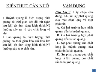 KIẾNTHỨC CẦN NHỚ
+ Huỳnh quang là hiện tượng phát
quang có thời gian kéo dài rất ngắn
sau khi tắt ánh sáng kích thích.Nó
thường xảy ra ở các chất lỏng và
khí.
+ Lân quang là hiện tượng phát
quang có thời gian kéo dài khá lớn
sau khi tắt ánh sáng kích thích.Nó
thường xảy ra ở chất rắn.

VẬN DỤNG
Câu hỏi 3: Hãy chọn câu
đúng. Khi xét sự phát quang
của một chất lỏng và một
chất rắn.
A. Cả hai trường hợp phát
quang đều là huỳnh quang.
B. Cả hai trường hợp phát
quang đều là lân quang.
C. Sự phát quang của chất
lỏng là huỳnh quang, của
chất rắn là lân quang.
D. Sự phát quang của chất
lỏng là lân quang, của chất
rắn là huỳnh quang.

 