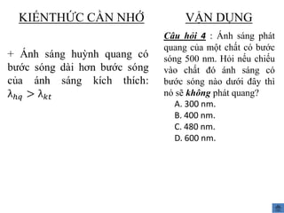 KIẾNTHỨC CẦN NHỚ

VẬN DỤNG
Câu hỏi 4 : Ánh sáng phát
quang của một chất có bước
sóng 500 nm. Hỏi nếu chiếu
vào chất đó ánh sáng có
bước sóng nào dưới đây thì
nó sẽ không phát quang?
A. 300 nm.
B. 400 nm.
C. 480 nm.
D. 600 nm.

 