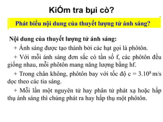 KiÓm tra bµi cò?
Phát biểu nội dung của thuyết lượng tử ánh sáng?
Nội dung của thuyết lượng tử ánh sáng:
+ Ánh sáng được tạo thành bởi các hạt gọi là phôtôn.
+ Với mỗi ánh sáng đơn sắc có tần số f, các phôtôn đều
giống nhau, mỗi phôtôn mang năng lượng bằng hf.
+ Trong chân không, phôtôn bay với tốc độ c = 3.108 m/s
dọc theo các tia sáng.
+ Mỗi lần một nguyên tử hay phân tử phát xạ hoặc hấp
thụ ánh sáng thì chúng phát ra hay hấp thụ một phôtôn.

 