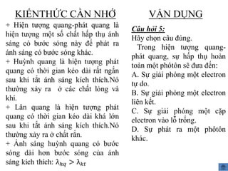 KIẾNTHỨC CẦN NHỚ

VẬN DỤNG
Câu hỏi 5:
Hãy chọn câu đúng.
Trong hiện tượng quangphát quang, sự hấp thụ hoàn
toàn một phôtôn sẽ đưa đến:
A. Sự giải phóng một electron
tự do.
B. Sự giải phóng một electron
liên kết.
C. Sự giải phóng một cặp
electron vào lỗ trống.
D. Sự phát ra một phôtôn
khác.

 