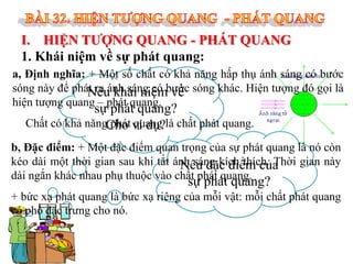 I. HIỆN TƯỢNG QUANG - PHÁT QUANG
1. Khái niệm về sự phát quang:
a, Định nghĩa: + Một số chất có khả năng hấp thụ ánh sáng có bước
sóng này để phát ra ánh sáng có bước sóng khác. Hiện tượng đó gọi là
Nêu khái niệm về
hiện tượng quang – phát quang.

sự phát quang?
Chất có khả năngCho ví dụ?là chất phát quang.
phát quang

b, Đặc điểm: + Một đặc điểm quan trọng của sự phát quang là nó còn
kéo dài một thời gian sau khi tắt ánh sáng kích thích. Thời gian này
Nêu đặc điểm của
dài ngắn khác nhau phụ thuộc vào chất phát quang.

sự phát quang?

+ bức xạ phát quang là bức xạ riêng của mỗi vật: mỗi chất phát quang
có phổ đặc trưng cho nó.

 