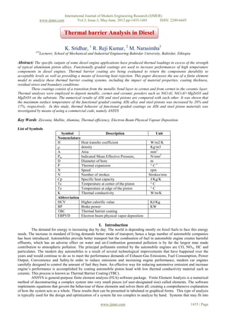 International Journal of Modern Engineering Research (IJMER)
www.ijmer.com Vol.3, Issue.3, May-June. 2013 pp-1435-1441 ISSN: 2249-6645
www.ijmer.com 1435 | Page
K. Sridhar, 1
R. Reji Kumar, 2
M. Narasimha3
123
Lecturer, School of Mechanical and Industrial Engineering Bahirdar University, Bahirdar, Ethiopia
Abstract: The specific outputs of some diesel engine applications have produced thermal loadings in excess of the strength
of typical aluminium piston alloys. Functionally graded coatings are used to increase performances of high temperature
components in diesel engines. Thermal barrier coating are being evaluated to return the components durability to
acceptable levels as well as providing a means of lowering heat rejection. This paper discusses the use of a finite element
model to analyze these thermal barrier coating systems, including the impact of material properties, coating thickness,
residual stress and boundary conditions.
These coatings consist of a transition from the metallic bond layer to cermet and from cermet to the ceramic layer.
Thermal analyses were employed to deposit metallic, cermet and ceramic powders such as NiCrAl, NiCrAl+MgZrO3 and
MgZrO3 on the substrate. The numerical results of AlSi and steel pistons are compared with each other. It was shown that
the maximum surface temperature of the functional graded coating AlSi alloy and steel pistons was increased by 28% and
17%, respectively. In this study, thermal behavior of functional graded coatings on AlSi and steel piston materials was
investigated by means of using a commercial code, namely ANSYS
Key Words: Zirconia, Mullite, Alumina, Thermal efficiency, Electron Beam Physical Vapour Deposition
List of Symbols
Symbol Description Unit
Nomenclature
H Heat transfer coefficient W/m2/K
 density Kg/m3
A Area mm2
Pm Indicated Mean Effective Pressure, N/mm2
D Diameter of bore m
P Thermal expansion ° C-1
N Speed rpm
N Number of strokes Strokes/min
Cp Specific heat capacity J/Kg/K
Tc Temperature at center of the piston ° C
Te Temperature at edge of the piston ° C
K Thermal conductivity W/m/K
Abbreviation
HCV Higher calorific value KJ/Kg
BP Brake power KW
TBC Thermal barrier coating
EBPVD Electron beam physical vapor deposition
I. Introduction
The demand for energy is increasing day by day. The world is depending mostly on fossil fuels to face this energy
needs. The increase in standard of living demands better mode of transport, hence a large number of automobile companies
has been introduced. Automobiles provide better transport but the combustion of fuel in automobile engine creates harmful
effluents, which has an adverse effect on water and air.Combustion generated pollution is by far the largest man made
contribution to atmospheric pollution. The principal pollutants emitted by the automobile engines are CO, NOX, HC and
particulates. The modern day automobiles is a result of several technological improvements that have happened over the
years and would continue to do so to meet the performance demands of Exhaust-Gas Emissions, Fuel Consumption, Power
Output, Convenience and Safety.In order to reduce emissions and increasing engine performance, modern car engines
carefully designed to control the amount of fuel they burn. An effective way for reducing automotive emission and increase
engine’s performance is accomplished by coating automobile piston head with low thermal conductivity material such as
ceramic. This process is known as Thermal Barrier Coating (TBC).
ANSYS is general-purpose finite element analysis (FEA) software package. Finite Element Analysis is a numerical
method of deconstructing a complex system into very small pieces (of user-designated size) called elements. The software
implements equations that govern the behaviour of these elements and solves them all; creating a comprehensive explanation
of how the system acts as a whole. These results then can be presented in tabulated or graphical forms. This type of analysis
is typically used for the design and optimization of a system far too complex to analyze by hand. Systems that may fit into
Thermal barrier Analysis in Diesel
 