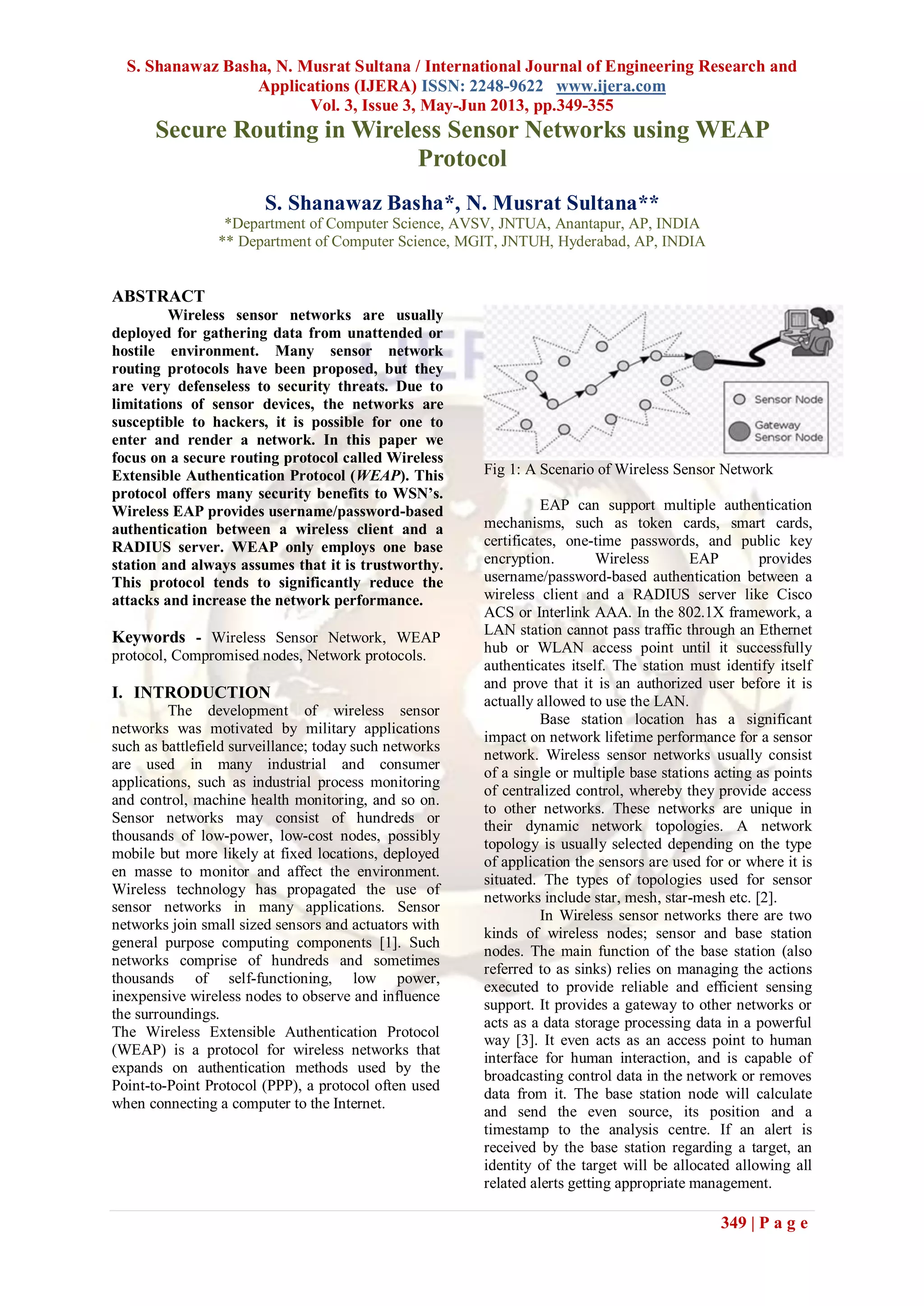 S. Shanawaz Basha, N. Musrat Sultana / International Journal of Engineering Research and
Applications (IJERA) ISSN: 2248-9622 www.ijera.com
Vol. 3, Issue 3, May-Jun 2013, pp.349-355
349 | P a g e
Secure Routing in Wireless Sensor Networks using WEAP
Protocol
S. Shanawaz Basha*, N. Musrat Sultana**
*Department of Computer Science, AVSV, JNTUA, Anantapur, AP, INDIA
** Department of Computer Science, MGIT, JNTUH, Hyderabad, AP, INDIA
ABSTRACT
Wireless sensor networks are usually
deployed for gathering data from unattended or
hostile environment. Many sensor network
routing protocols have been proposed, but they
are very defenseless to security threats. Due to
limitations of sensor devices, the networks are
susceptible to hackers, it is possible for one to
enter and render a network. In this paper we
focus on a secure routing protocol called Wireless
Extensible Authentication Protocol (WEAP). This
protocol offers many security benefits to WSN’s.
Wireless EAP provides username/password-based
authentication between a wireless client and a
RADIUS server. WEAP only employs one base
station and always assumes that it is trustworthy.
This protocol tends to significantly reduce the
attacks and increase the network performance.
Keywords - Wireless Sensor Network, WEAP
protocol, Compromised nodes, Network protocols.
I. INTRODUCTION
The development of wireless sensor
networks was motivated by military applications
such as battlefield surveillance; today such networks
are used in many industrial and consumer
applications, such as industrial process monitoring
and control, machine health monitoring, and so on.
Sensor networks may consist of hundreds or
thousands of low-power, low-cost nodes, possibly
mobile but more likely at fixed locations, deployed
en masse to monitor and affect the environment.
Wireless technology has propagated the use of
sensor networks in many applications. Sensor
networks join small sized sensors and actuators with
general purpose computing components [1]. Such
networks comprise of hundreds and sometimes
thousands of self-functioning, low power,
inexpensive wireless nodes to observe and influence
the surroundings.
The Wireless Extensible Authentication Protocol
(WEAP) is a protocol for wireless networks that
expands on authentication methods used by the
Point-to-Point Protocol (PPP), a protocol often used
when connecting a computer to the Internet.
Fig 1: A Scenario of Wireless Sensor Network
EAP can support multiple authentication
mechanisms, such as token cards, smart cards,
certificates, one-time passwords, and public key
encryption. Wireless EAP provides
username/password-based authentication between a
wireless client and a RADIUS server like Cisco
ACS or Interlink AAA. In the 802.1X framework, a
LAN station cannot pass traffic through an Ethernet
hub or WLAN access point until it successfully
authenticates itself. The station must identify itself
and prove that it is an authorized user before it is
actually allowed to use the LAN.
Base station location has a significant
impact on network lifetime performance for a sensor
network. Wireless sensor networks usually consist
of a single or multiple base stations acting as points
of centralized control, whereby they provide access
to other networks. These networks are unique in
their dynamic network topologies. A network
topology is usually selected depending on the type
of application the sensors are used for or where it is
situated. The types of topologies used for sensor
networks include star, mesh, star-mesh etc. [2].
In Wireless sensor networks there are two
kinds of wireless nodes; sensor and base station
nodes. The main function of the base station (also
referred to as sinks) relies on managing the actions
executed to provide reliable and efficient sensing
support. It provides a gateway to other networks or
acts as a data storage processing data in a powerful
way [3]. It even acts as an access point to human
interface for human interaction, and is capable of
broadcasting control data in the network or removes
data from it. The base station node will calculate
and send the even source, its position and a
timestamp to the analysis centre. If an alert is
received by the base station regarding a target, an
identity of the target will be allocated allowing all
related alerts getting appropriate management.
 