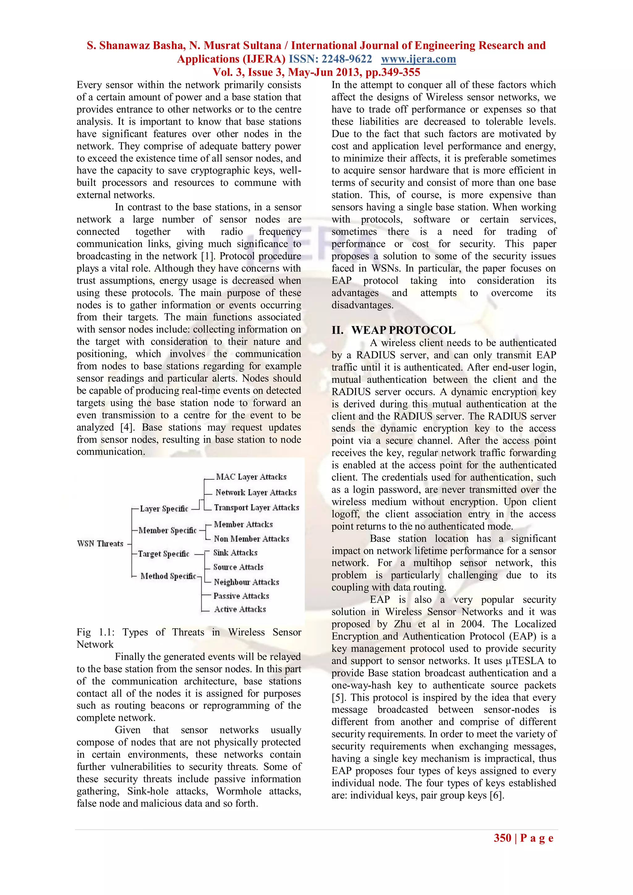 S. Shanawaz Basha, N. Musrat Sultana / International Journal of Engineering Research and
Applications (IJERA) ISSN: 2248-9622 www.ijera.com
Vol. 3, Issue 3, May-Jun 2013, pp.349-355
350 | P a g e
Every sensor within the network primarily consists
of a certain amount of power and a base station that
provides entrance to other networks or to the centre
analysis. It is important to know that base stations
have significant features over other nodes in the
network. They comprise of adequate battery power
to exceed the existence time of all sensor nodes, and
have the capacity to save cryptographic keys, well-
built processors and resources to commune with
external networks.
In contrast to the base stations, in a sensor
network a large number of sensor nodes are
connected together with radio frequency
communication links, giving much significance to
broadcasting in the network [1]. Protocol procedure
plays a vital role. Although they have concerns with
trust assumptions, energy usage is decreased when
using these protocols. The main purpose of these
nodes is to gather information or events occurring
from their targets. The main functions associated
with sensor nodes include: collecting information on
the target with consideration to their nature and
positioning, which involves the communication
from nodes to base stations regarding for example
sensor readings and particular alerts. Nodes should
be capable of producing real-time events on detected
targets using the base station node to forward an
even transmission to a centre for the event to be
analyzed [4]. Base stations may request updates
from sensor nodes, resulting in base station to node
communication.
Fig 1.1: Types of Threats in Wireless Sensor
Network
Finally the generated events will be relayed
to the base station from the sensor nodes. In this part
of the communication architecture, base stations
contact all of the nodes it is assigned for purposes
such as routing beacons or reprogramming of the
complete network.
Given that sensor networks usually
compose of nodes that are not physically protected
in certain environments, these networks contain
further vulnerabilities to security threats. Some of
these security threats include passive information
gathering, Sink-hole attacks, Wormhole attacks,
false node and malicious data and so forth.
In the attempt to conquer all of these factors which
affect the designs of Wireless sensor networks, we
have to trade off performance or expenses so that
these liabilities are decreased to tolerable levels.
Due to the fact that such factors are motivated by
cost and application level performance and energy,
to minimize their affects, it is preferable sometimes
to acquire sensor hardware that is more efficient in
terms of security and consist of more than one base
station. This, of course, is more expensive than
sensors having a single base station. When working
with protocols, software or certain services,
sometimes there is a need for trading of
performance or cost for security. This paper
proposes a solution to some of the security issues
faced in WSNs. In particular, the paper focuses on
EAP protocol taking into consideration its
advantages and attempts to overcome its
disadvantages.
II. WEAP PROTOCOL
A wireless client needs to be authenticated
by a RADIUS server, and can only transmit EAP
traffic until it is authenticated. After end-user login,
mutual authentication between the client and the
RADIUS server occurs. A dynamic encryption key
is derived during this mutual authentication at the
client and the RADIUS server. The RADIUS server
sends the dynamic encryption key to the access
point via a secure channel. After the access point
receives the key, regular network traffic forwarding
is enabled at the access point for the authenticated
client. The credentials used for authentication, such
as a login password, are never transmitted over the
wireless medium without encryption. Upon client
logoff, the client association entry in the access
point returns to the no authenticated mode.
Base station location has a significant
impact on network lifetime performance for a sensor
network. For a multihop sensor network, this
problem is particularly challenging due to its
coupling with data routing.
EAP is also a very popular security
solution in Wireless Sensor Networks and it was
proposed by Zhu et al in 2004. The Localized
Encryption and Authentication Protocol (EAP) is a
key management protocol used to provide security
and support to sensor networks. It uses μTESLA to
provide Base station broadcast authentication and a
one-way-hash key to authenticate source packets
[5]. This protocol is inspired by the idea that every
message broadcasted between sensor-nodes is
different from another and comprise of different
security requirements. In order to meet the variety of
security requirements when exchanging messages,
having a single key mechanism is impractical, thus
EAP proposes four types of keys assigned to every
individual node. The four types of keys established
are: individual keys, pair group keys [6].
 