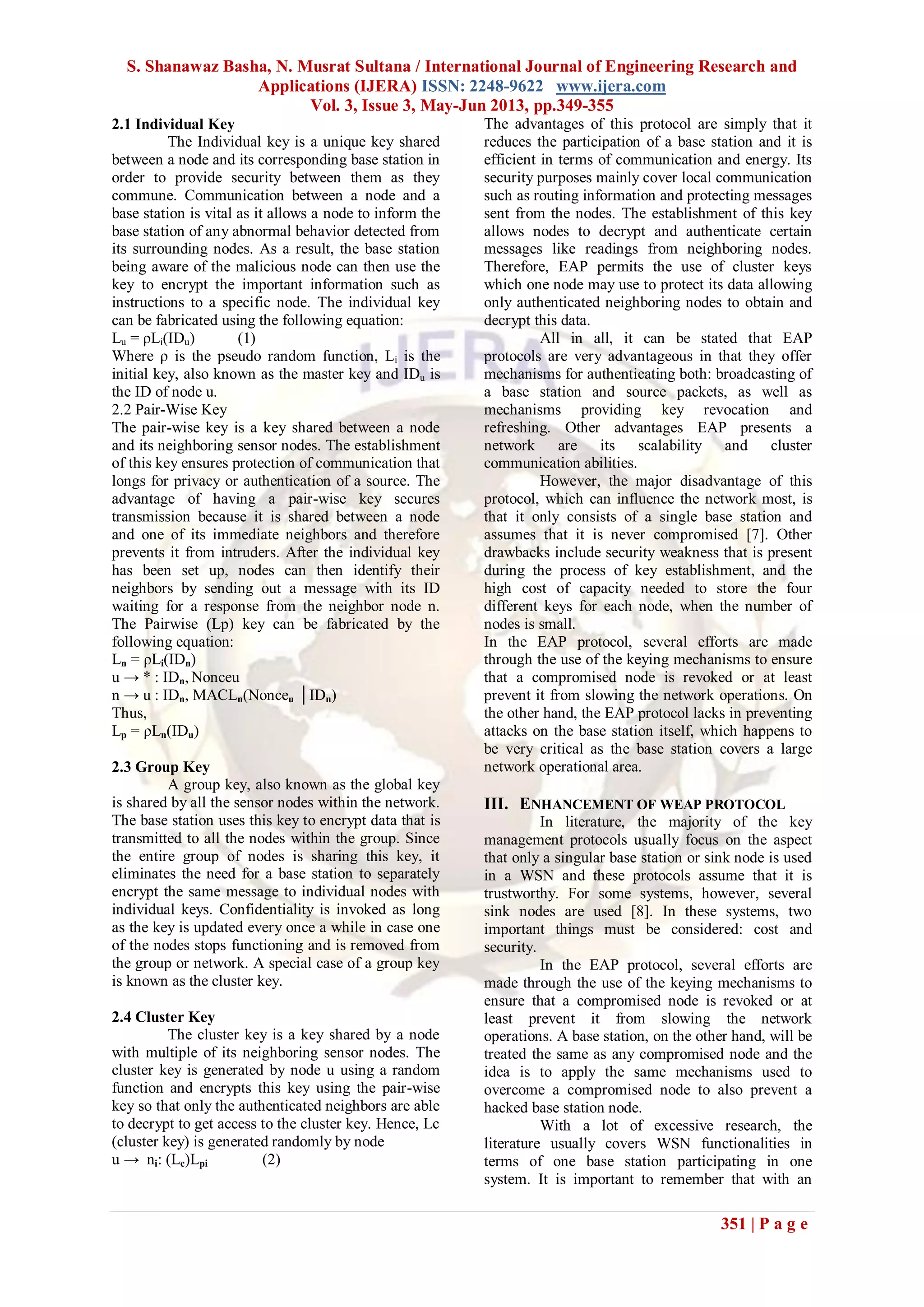S. Shanawaz Basha, N. Musrat Sultana / International Journal of Engineering Research and
Applications (IJERA) ISSN: 2248-9622 www.ijera.com
Vol. 3, Issue 3, May-Jun 2013, pp.349-355
351 | P a g e
2.1 Individual Key
The Individual key is a unique key shared
between a node and its corresponding base station in
order to provide security between them as they
commune. Communication between a node and a
base station is vital as it allows a node to inform the
base station of any abnormal behavior detected from
its surrounding nodes. As a result, the base station
being aware of the malicious node can then use the
key to encrypt the important information such as
instructions to a specific node. The individual key
can be fabricated using the following equation:
Lu = ρLi(IDu) (1)
Where ρ is the pseudo random function, Li is the
initial key, also known as the master key and IDu is
the ID of node u.
2.2 Pair-Wise Key
The pair-wise key is a key shared between a node
and its neighboring sensor nodes. The establishment
of this key ensures protection of communication that
longs for privacy or authentication of a source. The
advantage of having a pair-wise key secures
transmission because it is shared between a node
and one of its immediate neighbors and therefore
prevents it from intruders. After the individual key
has been set up, nodes can then identify their
neighbors by sending out a message with its ID
waiting for a response from the neighbor node n.
The Pairwise (Lp) key can be fabricated by the
following equation:
Ln = ρLi(IDn)
u → * : IDn, Nonceu
n → u : IDn, MACLn(Nonceu │IDn)
Thus,
Lp = ρLn(IDu)
2.3 Group Key
A group key, also known as the global key
is shared by all the sensor nodes within the network.
The base station uses this key to encrypt data that is
transmitted to all the nodes within the group. Since
the entire group of nodes is sharing this key, it
eliminates the need for a base station to separately
encrypt the same message to individual nodes with
individual keys. Confidentiality is invoked as long
as the key is updated every once a while in case one
of the nodes stops functioning and is removed from
the group or network. A special case of a group key
is known as the cluster key.
2.4 Cluster Key
The cluster key is a key shared by a node
with multiple of its neighboring sensor nodes. The
cluster key is generated by node u using a random
function and encrypts this key using the pair-wise
key so that only the authenticated neighbors are able
to decrypt to get access to the cluster key. Hence, Lc
(cluster key) is generated randomly by node
u → ni: (Lc)Lpi (2)
The advantages of this protocol are simply that it
reduces the participation of a base station and it is
efficient in terms of communication and energy. Its
security purposes mainly cover local communication
such as routing information and protecting messages
sent from the nodes. The establishment of this key
allows nodes to decrypt and authenticate certain
messages like readings from neighboring nodes.
Therefore, EAP permits the use of cluster keys
which one node may use to protect its data allowing
only authenticated neighboring nodes to obtain and
decrypt this data.
All in all, it can be stated that EAP
protocols are very advantageous in that they offer
mechanisms for authenticating both: broadcasting of
a base station and source packets, as well as
mechanisms providing key revocation and
refreshing. Other advantages EAP presents a
network are its scalability and cluster
communication abilities.
However, the major disadvantage of this
protocol, which can influence the network most, is
that it only consists of a single base station and
assumes that it is never compromised [7]. Other
drawbacks include security weakness that is present
during the process of key establishment, and the
high cost of capacity needed to store the four
different keys for each node, when the number of
nodes is small.
In the EAP protocol, several efforts are made
through the use of the keying mechanisms to ensure
that a compromised node is revoked or at least
prevent it from slowing the network operations. On
the other hand, the EAP protocol lacks in preventing
attacks on the base station itself, which happens to
be very critical as the base station covers a large
network operational area.
III. ENHANCEMENT OF WEAP PROTOCOL
In literature, the majority of the key
management protocols usually focus on the aspect
that only a singular base station or sink node is used
in a WSN and these protocols assume that it is
trustworthy. For some systems, however, several
sink nodes are used [8]. In these systems, two
important things must be considered: cost and
security.
In the EAP protocol, several efforts are
made through the use of the keying mechanisms to
ensure that a compromised node is revoked or at
least prevent it from slowing the network
operations. A base station, on the other hand, will be
treated the same as any compromised node and the
idea is to apply the same mechanisms used to
overcome a compromised node to also prevent a
hacked base station node.
With a lot of excessive research, the
literature usually covers WSN functionalities in
terms of one base station participating in one
system. It is important to remember that with an
 