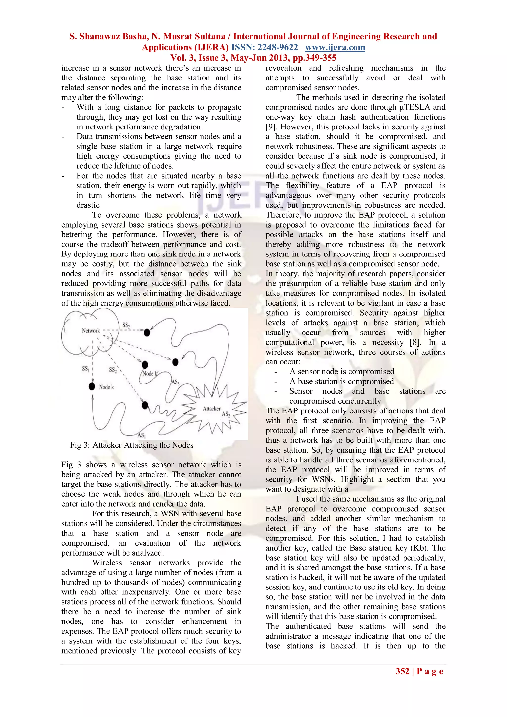 S. Shanawaz Basha, N. Musrat Sultana / International Journal of Engineering Research and
Applications (IJERA) ISSN: 2248-9622 www.ijera.com
Vol. 3, Issue 3, May-Jun 2013, pp.349-355
352 | P a g e
increase in a sensor network there’s an increase in
the distance separating the base station and its
related sensor nodes and the increase in the distance
may alter the following:
- With a long distance for packets to propagate
through, they may get lost on the way resulting
in network performance degradation.
- Data transmissions between sensor nodes and a
single base station in a large network require
high energy consumptions giving the need to
reduce the lifetime of nodes.
- For the nodes that are situated nearby a base
station, their energy is worn out rapidly, which
in turn shortens the network life time very
drastic
To overcome these problems, a network
employing several base stations shows potential in
bettering the performance. However, there is of
course the tradeoff between performance and cost.
By deploying more than one sink node in a network
may be costly, but the distance between the sink
nodes and its associated sensor nodes will be
reduced providing more successful paths for data
transmission as well as eliminating the disadvantage
of the high energy consumptions otherwise faced.
Fig 3: Attacker Attacking the Nodes
Fig 3 shows a wireless sensor network which is
being attacked by an attacker. The attacker cannot
target the base stations directly. The attacker has to
choose the weak nodes and through which he can
enter into the network and render the data.
For this research, a WSN with several base
stations will be considered. Under the circumstances
that a base station and a sensor node are
compromised, an evaluation of the network
performance will be analyzed.
Wireless sensor networks provide the
advantage of using a large number of nodes (from a
hundred up to thousands of nodes) communicating
with each other inexpensively. One or more base
stations process all of the network functions. Should
there be a need to increase the number of sink
nodes, one has to consider enhancement in
expenses. The EAP protocol offers much security to
a system with the establishment of the four keys,
mentioned previously. The protocol consists of key
revocation and refreshing mechanisms in the
attempts to successfully avoid or deal with
compromised sensor nodes.
The methods used in detecting the isolated
compromised nodes are done through μTESLA and
one-way key chain hash authentication functions
[9]. However, this protocol lacks in security against
a base station, should it be compromised, and
network robustness. These are significant aspects to
consider because if a sink node is compromised, it
could severely affect the entire network or system as
all the network functions are dealt by these nodes.
The flexibility feature of a EAP protocol is
advantageous over many other security protocols
used, but improvements in robustness are needed.
Therefore, to improve the EAP protocol, a solution
is proposed to overcome the limitations faced for
possible attacks on the base stations itself and
thereby adding more robustness to the network
system in terms of recovering from a compromised
base station as well as a compromised sensor node.
In theory, the majority of research papers, consider
the presumption of a reliable base station and only
take measures for compromised nodes. In isolated
locations, it is relevant to be vigilant in case a base
station is compromised. Security against higher
levels of attacks against a base station, which
usually occur from sources with higher
computational power, is a necessity [8]. In a
wireless sensor network, three courses of actions
can occur:
- A sensor node is compromised
- A base station is compromised
- Sensor nodes and base stations are
compromised concurrently
The EAP protocol only consists of actions that deal
with the first scenario. In improving the EAP
protocol, all three scenarios have to be dealt with,
thus a network has to be built with more than one
base station. So, by ensuring that the EAP protocol
is able to handle all three scenarios aforementioned,
the EAP protocol will be improved in terms of
security for WSNs. Highlight a section that you
want to designate with a
I used the same mechanisms as the original
EAP protocol to overcome compromised sensor
nodes, and added another similar mechanism to
detect if any of the base stations are to be
compromised. For this solution, I had to establish
another key, called the Base station key (Kb). The
base station key will also be updated periodically,
and it is shared amongst the base stations. If a base
station is hacked, it will not be aware of the updated
session key, and continue to use its old key. In doing
so, the base station will not be involved in the data
transmission, and the other remaining base stations
will identify that this base station is compromised.
The authenticated base stations will send the
administrator a message indicating that one of the
base stations is hacked. It is then up to the
 