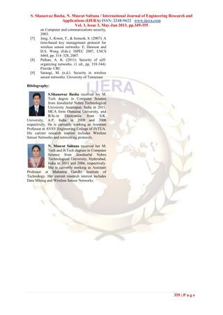 S. Shanawaz Basha, N. Musrat Sultana / International Journal of Engineering Research and
Applications (IJERA) ISSN: 2248-9622 www.ijera.com
Vol. 3, Issue 3, May-Jun 2013, pp.349-355
355 | P a g e
on Computer and communications security,
2003.
[7] Jang, J., Kwon, T., & Jooseok, S. (2007). A
time-based key management protocol for
wireless sensor networks. E. Dawson and
D.S. Wong (Eds.): ISPEC 2007, LNCS
4464, pp. 314–328, 2007.
[8] Pathan, A. K. (2011). Security of self-
organizing networks. (1 ed., pp. 318-344).
Florida: CRC
[9] Saraogi, M. (n.d.). Security in wireless
sensor networks. University of Tennessee
Bibilography:
S.Shanawaz Basha received his M.
Tech degree in Computer Science
from Jawaharlal Nehru Technological
University Anantapur, India in 2011,
MCA form Osmaina University, and
B.Sc.in Electronics from S.K.
University, A.P, India in 2009 and 2006
respectively. He is currently working as Assistant
Professor at AVSV Engineering College of JNTUA.
His current research interest includes Wireless
Sensor Networks and networking protocols.
N. Musrat Sultana received her M.
Tech and B.Tech degrees in Computer
Science from Jawaharlal Nehru
Technological University, Hyderabad,
India in 2011 and 2006, respectively.
She is currently working as Assistant
Professor at Mahatma Gandhi Institute of
Technology. Her current research interest includes
Data Mining and Wireless Sensor Networks.
 