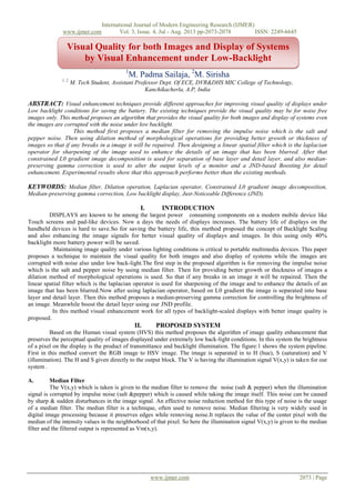 International Journal of Modern Engineering Research (IJMER)
www.ijmer.com Vol. 3, Issue. 4, Jul - Aug. 2013 pp-2073-2078 ISSN: 2249-6645
www.ijmer.com 2073 | Page
1
M. Padma Sailaja, 2
M. Sirisha
1, 2,
M. Tech Student, Assistant Professor Dept. Of ECE, DVR&DHS MIC College of Technology,
Kanchikacherla, A.P, India
ABSTRACT: Visual enhancement techniques provide different approaches for improving visual quality of displays under
Low backlight conditions for saving the battery. The existing techniques provide the visual quality may be for noise free
images only. This method proposes an algorithm that provides the visual quality for both images and display of systems even
the images are corrupted with the noise under low backlight.
This method first proposes a median filter for removing the impulse noise which is the salt and
pepper noise. Then using dilation method of morphological operations for providing better growth or thickness of
images so that if any breaks in a image it will be repaired. Then designing a linear spatial filter which is the laplacian
operator for sharpening of the image used to enhance the details of an image that has been blurred. After that
constrained L0 gradient image decomposition is used for separation of base layer and detail layer, and also median-
preserving gamma correction is used to alter the output levels of a monitor and a JND-based Boosting for detail
enhancement. Experimental results show that this approach performs better than the existing methods.
KEYWORDS: Median filter, Dilation operation, Laplacian operator, Constrained L0 gradient image decomposition,
Median-preserving gamma correction, Low backlight display, Just-Noticeable Difference (JND).
I. INTRODUCTION
DISPLAYS are known to be among the largest power consuming components on a modern mobile device like
Touch screens and pad-like devices. Now a days the needs of displays increases. The battery life of displays on the
handheld devices is hard to save.So for saving the battery life, this method proposed the concept of Backlight Scaling
and also enhancing the image signals for better visual quality of displays and images. In this using only 40%
backlight more battery power will be saved.
Maintaining image quality under various lighting conditions is critical to portable multimedia devices. This paper
proposes a technique to maintain the visual quality for both images and also display of systems while the images are
corrupted with noise also under low back-light.The first step in the proposed algorithm is for removing the impulse noise
which is the salt and pepper noise by using median filter. Then for providing better growth or thickness of images a
dilation method of morphological operations is used. So that if any breaks in an image it will be repaired. Then the
linear spatial filter which is the laplacian operator is used for sharpening of the image and to enhance the details of an
image that has been blurred.Now after using laplacian operator, based on L0 gradient the image is separated into base
layer and detail layer. Then this method proposes a median-preserving gamma correction for controlling the brightness of
an image. Meanwhile boost the detail layer using our JND profile.
In this method visual enhancement work for all types of backlight-scaled displays with better image quality is
proposed.
II. PROPOSED SYSTEM
Based on the Human visual system (HVS) this method proposes the algorithm of image quality enhancement that
preserves the perceptual quality of images displayed under extremely low back-light conditions. In this system the brightness
of a pixel on the display is the product of transmittance and backlight illumination. The figure:1 shows the system pipeline.
First in this method convert the RGB image to HSV image. The image is separated in to H (hue), S (saturation) and V
(illumination). The H and S given directly to the output block. The V is having the illumination signal V(x,y) is taken for our
system .
A. Median Filter
The V(x,y) which is taken is given to the median filter to remove the noise (salt & pepper) when the illumination
signal is corrupted by impulse noise (salt &pepper) which is caused while taking the image itself. This noise can be caused
by sharp & sudden disturbances in the image signal. An effective noise reduction method for this type of noise is the usage
of a median filter. The median filter is a technique, often used to remove noise. Median filtering is very widely used in
digital image processing because it preserves edges while removing noise.It replaces the value of the center pixel with the
median of the intensity values in the neighborhood of that pixel. So here the illumination signal V(x,y) is given to the median
filter and the filtered output is represented as Vm(x,y).
Visual Quality for both Images and Display of Systems
by Visual Enhancement under Low-Backlight
 