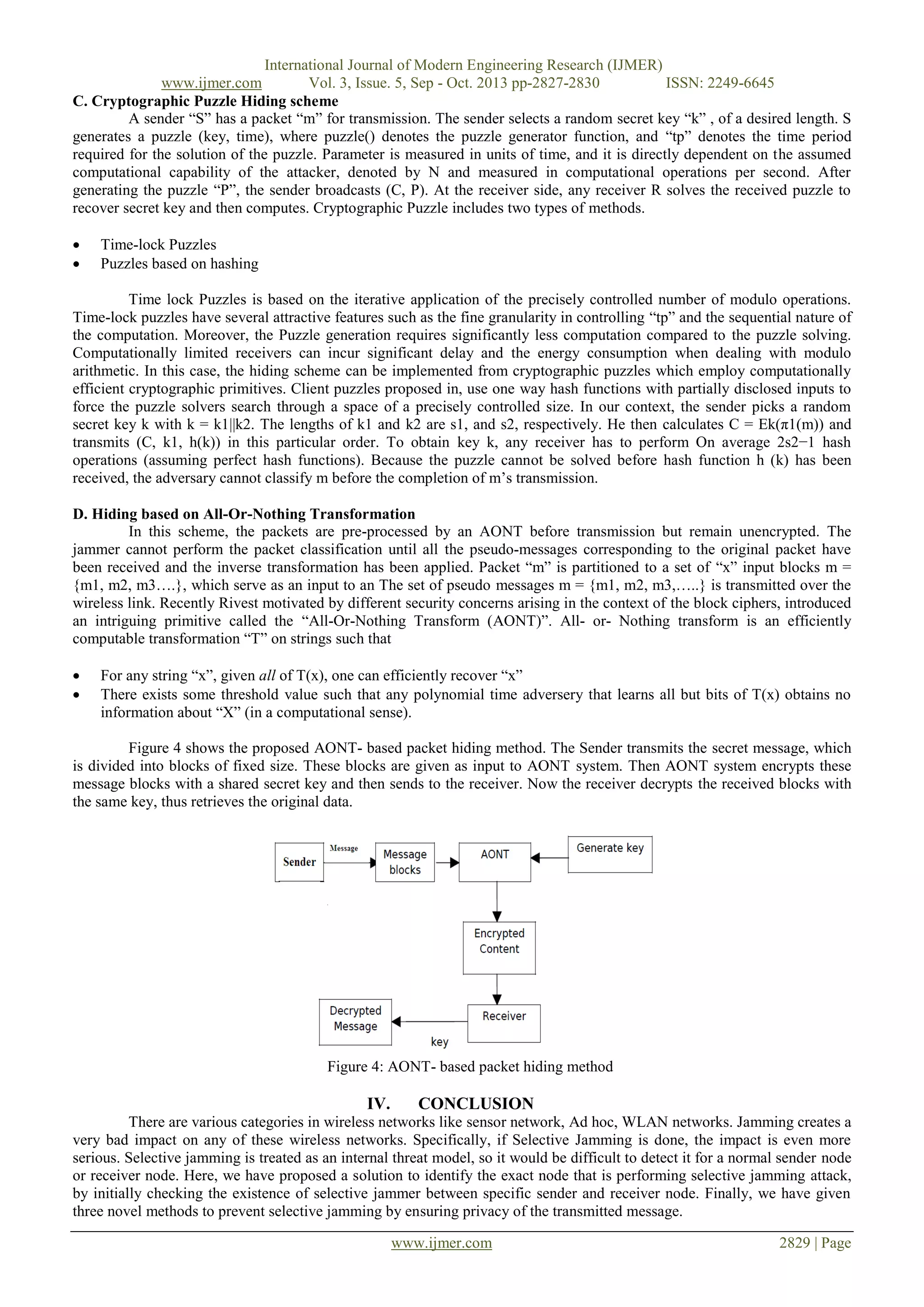 International Journal of Modern Engineering Research (IJMER)
www.ijmer.com
Vol. 3, Issue. 5, Sep - Oct. 2013 pp-2827-2830
ISSN: 2249-6645
C. Cryptographic Puzzle Hiding scheme
A sender “S” has a packet “m” for transmission. The sender selects a random secret key “k” , of a desired length. S
generates a puzzle (key, time), where puzzle() denotes the puzzle generator function, and “tp” denotes the time period
required for the solution of the puzzle. Parameter is measured in units of time, and it is directly dependent on the assumed
computational capability of the attacker, denoted by N and measured in computational operations per second. After
generating the puzzle “P”, the sender broadcasts (C, P). At the receiver side, any receiver R solves the received puzzle to
recover secret key and then computes. Cryptographic Puzzle includes two types of methods.



Time-lock Puzzles
Puzzles based on hashing

Time lock Puzzles is based on the iterative application of the precisely controlled number of modulo operations.
Time-lock puzzles have several attractive features such as the fine granularity in controlling “tp” and the sequential nature of
the computation. Moreover, the Puzzle generation requires significantly less computation compared to the puzzle solving.
Computationally limited receivers can incur significant delay and the energy consumption when dealing with modulo
arithmetic. In this case, the hiding scheme can be implemented from cryptographic puzzles which employ computationally
efficient cryptographic primitives. Client puzzles proposed in, use one way hash functions with partially disclosed inputs to
force the puzzle solvers search through a space of a precisely controlled size. In our context, the sender picks a random
secret key k with k = k1||k2. The lengths of k1 and k2 are s1, and s2, respectively. He then calculates C = Ek(π1(m)) and
transmits (C, k1, h(k)) in this particular order. To obtain key k, any receiver has to perform On average 2s2−1 hash
operations (assuming perfect hash functions). Because the puzzle cannot be solved before hash function h (k) has been
received, the adversary cannot classify m before the completion of m’s transmission.
D. Hiding based on All-Or-Nothing Transformation
In this scheme, the packets are pre-processed by an AONT before transmission but remain unencrypted. The
jammer cannot perform the packet classification until all the pseudo-messages corresponding to the original packet have
been received and the inverse transformation has been applied. Packet “m” is partitioned to a set of “x” input blocks m =
{m1, m2, m3….}, which serve as an input to an The set of pseudo messages m = {m1, m2, m3,…..} is transmitted over the
wireless link. Recently Rivest motivated by different security concerns arising in the context of the block ciphers, introduced
an intriguing primitive called the “All-Or-Nothing Transform (AONT)”. All- or- Nothing transform is an efficiently
computable transformation “T” on strings such that



For any string “x”, given all of T(x), one can efficiently recover “x”
There exists some threshold value such that any polynomial time adversery that learns all but bits of T(x) obtains no
information about “X” (in a computational sense).

Figure 4 shows the proposed AONT- based packet hiding method. The Sender transmits the secret message, which
is divided into blocks of fixed size. These blocks are given as input to AONT system. Then AONT system encrypts these
message blocks with a shared secret key and then sends to the receiver. Now the receiver decrypts the received blocks with
the same key, thus retrieves the original data.

Figure 4: AONT- based packet hiding method

IV.

CONCLUSION

There are various categories in wireless networks like sensor network, Ad hoc, WLAN networks. Jamming creates a
very bad impact on any of these wireless networks. Specifically, if Selective Jamming is done, the impact is even more
serious. Selective jamming is treated as an internal threat model, so it would be difficult to detect it for a normal sender node
or receiver node. Here, we have proposed a solution to identify the exact node that is performing selective jamming attack,
by initially checking the existence of selective jammer between specific sender and receiver node. Finally, we have given
three novel methods to prevent selective jamming by ensuring privacy of the transmitted message.
www.ijmer.com

2829 | Page

 