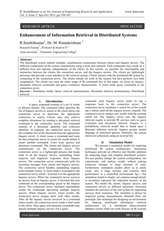 R. Senthilkumar et al. Int. Journal of Engineering Research and Application www.ijera.com
Vol. 3, Issue 5, Sep-Oct 2013, pp.339-342
www.ijera.com 339 | P a g e
Enhancement of Information Retrieval in Distributed Systems
R.Senthilkumar1
, Dr. M. Ramakrishnan 2
Research Scholar
1
, Professor & Head in IT 2
Anna university
1
, Velammal Engineering College2
Abstract:
The distributed system enables multiple, simultaneous connections between clients and Inquery servers. The
different components of the system communicate using a local area network. Each component may reside on a
different host and operates independently of the others. In this section, we describe the functionality and
interaction between the clients, the connection server, and the Inquery servers. The clients are lightweight
processes that provide a user interface to the retrieval system. Clients interact with the distributed IR system by
connecting to the connection server. The clients initiate all work in the system, but they perform very little
computation. The clients can issue the entire range of IR commands but, in this paper, we focus on inquery,
document retrieval commands and query evaluation measurements. A client sends query commands to the
connection server.
Keywords : Simulation model, Query retrieval measurements, Document retrieval measurements, Distributed
retrieval.
I. Introduction
A query command consists of a set of words
or phrases (terms). The command either specifies the
list of Inquery servers to search or the client allows the
connection server to determine the appropriate
collections to search. Clients may also retrieve
complete documents by sending a document retrieval
command to the connection server. The command
consists of a document identifier and collection
identifier. In response, the connection server returns
the complete text of the document from the appropriate
Inquery server. A client issues a command and waits
for the connection server to return the results before it
issues another command. Users issue queries and
document commands. The clients and Inquery servers
communicate via the connection server. The
connection server is a lightweight process that keeps
track of all the Inquery servers, outstanding client
requests, and organizes responses from Inquery
servers. The connection server continuously polls for
incoming messages from clients and Inquery servers.
The connection server handles outstanding requests
from multiple clients. A client sends a command to the
connection server which forwards it to the appropriate
Inquery servers. When the connection server receives
an answer from an Inquery server, it forwards the next
command on the corresponding queue to the Inquery
server. The connection server maintains intermediate
results for commands specifying multiple Inquery
servers. When Inquery servers return results, the
connection server merges them with other results.
After all the Inquery servers involved in a command
return results, the connection server sends a final result
to the client. Only query and summary commands may
specify multiple Inquery servers. For a query
command, each Inquery server sends its top n
responses back to the connection server. The
connection server maintains a sorted list of the overall
top n entries until all the Inquery servers respond. The
connection server merges new results with the existing
sorted list. The Inquery server uses the Inquery
retrieval engine to provide IR services such as query
evaluation and document retrieval. Inquery is a
probabilistic retrieval model that is based upon a
Bayesian inference network .Inquery accepts natural
language or structured queries. Internally, the system
stores text collections using an inverted file
II. Simulation Model
We present a simulation model for exploring
distributed IR system architectures. Simulation
techniques provide an effective and flexible platform
for analyzing large and complex distributed systems.
We can quickly change the system configuration, run
experiments, and analyze results without making
numerous changes to large amounts of code.
Furthermore, simulation models allow us to easily
create very 6 large systems and examine their
performance in a controlled environment fig.1. Our
simulation model is simple, yet contains enough details
to accurately represent the important features of the
system. We model the clients, Inquery servers, and
connection servers as different processes. Processes
simulate the activities of the real system by requesting
services from resources. The simulator is driven by
empirical timing measurements obtained from our
prototype. Our technique for designing an environment
for studying distributed information retrieval
architectures [2]. A distributed object-oriented
database system while our work focuses on IR systems
RESEARCH ARTICLE OPEN ACCESS
 