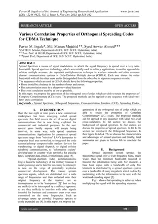 Pavan M. Ingale et al Int. Journal of Engineering Research and Application
ISSN : 2248-9622, Vol. 3, Issue 6, Nov-Dec 2013, pp.358-362

RESEARCH ARTICLE

www.ijera.com

OPEN ACCESS

Various Correlation Properties of Orthogonal Spreading Codes
for CDMA Technique
Pavan M. Ingale*, Md. Manan Mujahid **, Syed Anwar Ahmed***
*(M.TECH Scholar, Department of ECE, SES’ SCET, Hyderabad, India)
**(Asst. Prof. & H.O.D, Department of ECE, SES’ SCET, Hyderabad, India)
***(Asst. Prof., Department of ECE, SES’ SCET, Hyderabad, India)

ABSTRACT
Spread Spectrum a means of signal modulation, in which the signal frequency is spread over a very wide
bandwidth. Spread spectrum technology, which was initially used in military applications, is another approach to
achieve multiple accesses. An important multiple-access technique in wireless networks and other common
channel communication systems is Code-Division Multiple Access (CDMA). Each user shares the entire
bandwidth with all the other users and is distinguished from the others by its signature sequence or code.
The sequences which are used in CDMA should have the following properties:
• There should be a balance in the number of ones and zeroes.
• The autocorrelation must be a sharp two-valued function
• The cross correlation must be as low as possible.
In this paper, we propose the generation of the orthogonal sets of codes which are able to retain the properties of
Complete Complementary (CC) codes. The proposed methods can be applied to any sequence with ideal twolevel cross-correlation
Keywords - Spread Spectrum, Orthogonal Sequences, Cross-correlation Function (CCF), Spreading Codes.

I.

INTRODUCTION

Over the last eight or nine years a new commercial
marketplace has been emerging, called spread
spectrum, this field covers the art of secure digital
communications that is now being exploited for
commercial and industrial purposes. In the next
several years hardly anyone will escape being
involved, in some way, with spread spectrum
communications. Applications for commercial spread
spectrum range from "wireless" LAN's (computer to
computer local area networks), to integrated bar code
scanner/palmtop computer/radio modem devices for
warehousing, to digital dispatch, to digital cellular
telephone communications, to "information society"
city/area/state or country wide networks for passing
faxes, computer data, email, or multimedia data[15].
"Spread-spectrum radio communications,
long a favourite technology of the military because it
resists jamming and is hard for an enemy to intercept,
is now on the verge of potentially explosive
commercial development. The reason: spreadspectrum signals, which are distributed over a wide
range of frequencies and then collected onto their
original frequency at the receiver, are so
inconspicuous as to be 'transparent [2].' Just as they
are unlikely to be intercepted by a military opponent,
so are they unlikely to interfere with other signals
intended for business and consumer users even ones
transmitted on the same frequencies. Such an
advantage opens up crowded frequency spectra to
vastly expanded use [4]. In this paper, we propose the
www.ijera.com
Page

generation of the orthogonal sets of codes which are
able to retain the properties of Complete
Complementary (CC) codes. The proposed methods
can be applied to any sequence with ideal two-level
cross-correlation. In 1st section we discuss the
background of spread spectrum. In 2nd section we
discuss the properties of spread spectrum. In 4th & 5th
section we introduced the Orthogonal Sequences &
their types. In 6th & 7th we discuss the characteristics
and advantages of spread spectrum and finally, brief
summaries are given in Section 8th to conclude the
paper.

II.

Background

Spread spectrum system spreads the
transmitted signal over a wide frequency band, much
wider, than the minimum bandwidth required to
transmit the information being sent. For example, a
base band signal with a bandwidth of only few
kilohertz is distributed by a spread spectrum system
over a bandwidth of many megahertz which is done by
modulating with the information to be sent with the
wideband encoding signal [5].
Fig.1. shows that spreading is achieved when
multiplying the signal with the spreading sequence.

358 |

 