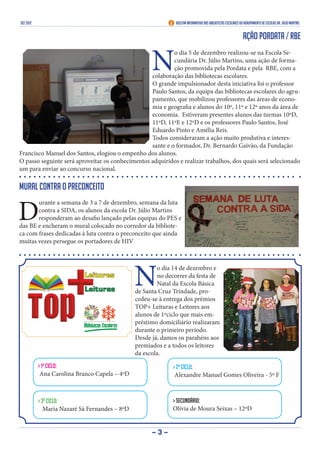 DEZ 2012                                                       Boletim Informativo das Bibliotecas Escolares do Agrupamento de Escolas Dr. Júlio Martins


                                                                                                               Ação PORDATA / RBE


                                                      N
                                                           o dia 5 de dezembro realizou-se na Escola Se-
                                                           cundária Dr. Júlio Martins, uma ação de forma-
                                                           ção promovida pela Pordata e pela RBE, com a
                                                  colaboração das bibliotecas escolares.
                                                  O grande impulsionador desta iniciativa foi o professor
                                                  Paulo Santos, da equipa das bibliotecas escolares do agru-
                                                  pamento, que mobilizou professores das áreas de econo-
                                                  mia e geografia e alunos do 10º, 11º e 12º anos da área de
                                                  economia. Estiveram presentes alunos das turmas 10ºD,
                                                  11ºD, 11ºE e 12ºD e os professores Paulo Santos, José
                                                  Eduardo Pinto e Amélia Reis.
                                                  Todos consideraram a ação muito produtiva e interes-
                                                  sante e o formador, Dr. Bernardo Gaivão, da Fundação
Francisco Manuel dos Santos, elogiou o empenho dos alunos.
O passo seguinte será aproveitar os conhecimentos adquiridos e realizar trabalhos, dos quais será selecionado
um para enviar ao concurso nacional.

Mural contra o preconceito


D
       urante a semana de 3 a 7 de dezembro, semana da luta
       contra a SIDA, os alunos da escola Dr. Júlio Martins
       responderam ao desafio lançado pelas equipas do PES e
das BE e encheram o mural colocado no corredor da bibliote-
ca com frases dedicadas à luta contra o preconceito que ainda
muitas vezes persegue os portadores de HIV




                                                N
                                                        o dia 14 de dezembro e
                                                        no decorrer da festa de
                                                        Natal da Escola Básica
                                                de Santa Cruz Trindade, pro-
                                                cedeu-se à entrega dos prémios
                                                TOP+ Leituras e Leitores aos
                                                alunos de 1ºciclo que mais em-
                                                préstimo domiciliário realizaram
                                                durante o primeiro período.
                                                Desde já, damos os parabéns aos
                                                premiados e a todos os leitores
                                                da escola.
           > 1º ciclo:                                        > 2º ciclo:
            Ana Carolina Branco Capela – 4ºD                   Alexandre Manuel Gomes Oliveira - 5º F



           > 3º ciclo:                                        > Secundário:
              Maria Nazaré Sá Fernandes – 8ºD                 Olívia de Moura Seixas – 12ºD


                                                      -3-
 