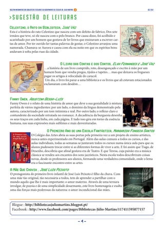 Boletim Informativo das Bibliotecas Escolares do Agrupamento de Escolas Dr. Júlio Martins                                      DEZ 2012



>Sugestão de leituras
Celestino, o Rato da Biblioteca, José Váz
Esta é a história do rato Celestino que nasceu com um defeito de fabrico. Dos sete
irmãos que teve, só ele nasceu com o pelo branco. Por causa disso, foi acolhido e
acarinhado por um homem que gostava de ler livros que ensinavam a escrever car-
tas de amor. Por ter ouvido ler tantas palavras de gostar, o Celestino arranjou uma
namorada. Chamava-se Aurora e casou com ela na noite em que os espíritos bons
andavam à solta pelas ruas da cidade.


                                                             O Livro das Contas e dos Contos, Elsa Fernandes e José Vaz
                                                …a história de um livro comprido, roto, desengonçado e escrito à mão por um
                                                homem bom que vendia pregos, tijolos e tapetes… mas que deixava os fregueses
                                                pagar os artigos à velocidade do caracol.
                                                 Um dia, o livro foi parar a uma biblioteca e os livros que ali estavam estacionados
                                                exclamaram com desdém…



Fanny Owen, Agustina Bessa-Luís
Fanny Owen é o relato de uma história de amor que deve a sua genialidade à mistura
perfeita de vários ingredientes: por um lado, o domínio da língua demonstrado pela
autora, caracterizado por um tom intimista e real. Por outro lado, o reflexo claro e
contundente da sociedade retratada no romance. A decadência da burguesia desenha
os seus traços em cada linha, em cada página. E tudo isso gira em torno da essência
humana, nas suas expressões mais sublimes e mais desventuradas.

                                           O Primeiro Ano de uma Escola Fantástica, Margarida Fonseca Santos
                              O Colégio das Artes abria as suas portas pela primeira vez a um projeto de ensino artístico,
                              nunca antes experimentado em Portugal. Além das aulas comuns a todos os cursos, e das
                              aulas individuais, todas as semanas se juntavam todos os cursos numa única aula para que os
                              alunos pudessem trocar entre si as diferentes formas de viver a arte. E foi assim que Tiago, de
                              Desenho, descobriu que afinal gostava era de Teatro. E que Teresa, cuja paixão era a música
                              clássica se rendeu aos encantos dos sons jazzísticos. Nesta escola todos descobriram coisas
                              novas, desde os professores aos alunos, formando uma verdadeira comunidade, onde o lema
                              era o fascinante encontro entre as artes.

A Mãe Que Chovia , José Luís Peixoto
O protagonista do primeiro livro infantil de José Luís Peixoto é filho da chuva. Com
uma mãe tão original, tão necessária a todos, tem de aprender a partilhar com o
mundo aquilo que lhe é mais importante: o amor materno. Através de uma ternura
invulgar, de poesia e de uma simplicidade desarmante, este livro homenageia e exalta
uma das forças mais poderosas da natureza: o amor incondicional das mães.



  Blogue : http://bibliotecasjuliomartins.blogpot.pt/
  Facebook : http://www.facebook.com/pages/Bibliotecas-Júlio-Martins/117411595077157


                                                                                            -4-
 