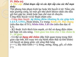 IV. Điều trị:
A. Thể cấp: (Giai đoạn cấp và các đợt cấp của các thể mạn
tính)
Thể phong hàn phạm kinh lạc hoặc khí huyết ứ trệ: Nằm yên
trên giường cứng, kê một gối nhỏ dưới khoeo chân cho đầu
gối hơi gập lại, tránh hoặc hạn chế mọi di chuyển.
Công thức huyệt và kỹ thuật châm cứu:
- Công thức huyệt: áp thống điểm (thường là các giáp tích
L4-L5, L5S1), Hoàn khiêu, Ủy trung; Kinh cốt, Đại chung
(nếu đau dọc rễ S1); Khâu khư, Lãi câu (nếu đau dọc rễ
L5).
- Kỹ thuật: kích thích kim mạnh, có thể sử dụng điện châm
kết hợp với cứu nóng. Thời gian lưu kim cho 1 lần châm là
5 - 10 phút.
- Có thể sử dụng nhĩ châm (đặc biệt quan trọng trong thời
gian cấp tính, khi xoay trở của bệnh nhân thật sự khó khăn)
với huyệt sử dụng gồm: cột sống thắt lưng
(+++), dây thần kinh (++); hông, mông, háng, gối, cổ chân
(+).
 
