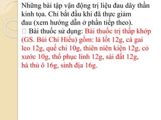 Những bài tập vận động trị liệu đau dây thần
kinh tọa. Chỉ bắt đầu khi đã thực giảm
đau (xem hướng dẫn ở phần tiếp theo).
Bài thuốc sử dụng: Bài thuốc trị thấp khớp
(GS. Bùi Chí Hiếu) gồm: lá lốt 12g, cà gai
leo 12g, quế chi 10g, thiên niên kiện 12g, cỏ
xước 10g, thổ phục linh 12g, sài đất 12g,
hà thủ ô 16g, sinh địa 16g.
 