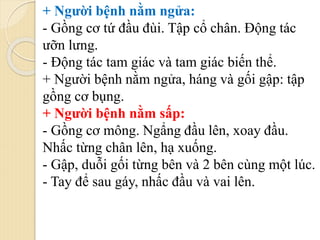 + Người bệnh nằm ngửa:
- Gồng cơ tứ đầu đùi. Tập cổ chân. Động tác
ưỡn lưng.
- Động tác tam giác và tam giác biến thể.
+ Người bệnh nằm ngửa, háng và gối gập: tập
gồng cơ bụng.
+ Người bệnh nằm sấp:
- Gồng cơ mông. Ngẩng đầu lên, xoay đầu.
Nhấc từng chân lên, hạ xuống.
- Gập, duỗi gối từng bên và 2 bên cùng một lúc.
- Tay để sau gáy, nhấc đầu và vai lên.
 